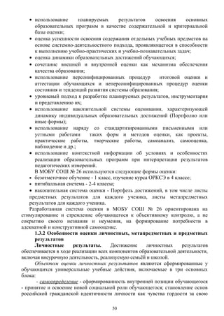 • использование планируемых результатов освоения основных
образовательных программ в качестве содержательной и критериальной
базы оценки;
• оценка успешности освоения содержания отдельных учебных предметов на
основе системно-деятельностного подхода, проявляющегося в способности
к выполнению учебно-практических и учебно-познавательных задач;
• оценка динамики образовательных достижений обучающихся;
• сочетание внешней и внутренней оценки как механизма обеспечения
качества образования;
• использование персонифицированных процедур итоговой оценки и
аттестации обучающихся и неперсонифицированных процедур оценки
состояния и тенденций развития системы образования;
• уровневый подход к разработке планируемых результатов, инструментария
и представлению их;
• использование накопительной системы оценивания, характеризующей
динамику индивидуальных образовательных достижений (Портфолио или
иные формы);
• использование наряду со стандартизированными письменными или
устными работами таких форм и методов оценки, как проекты,
практические работы, творческие работы, самоанализ, самооценка,
наблюдение и др.;
• использование контекстной информации об условиях и особенностях
реализации образовательных программ при интерпретации результатов
педагогических измерений.
В МОБУ СОШ № 26 используются следующие формы оценки:
• безотметочное обучение - 1 класс, изучение курса ОРКСЭ в 4 классе;
• пятибалльная система - 2-4 классы;
• накопительная система оценки - Портфель достижений, в том числе листы
предметных результатов для каждого ученика, листы метапредметных
результатов для каждого ученика.
Разработанная система оценки в МОБУ СОШ № 26 ориентирована на
стимулирование и стремление обучающегося к объективному контролю, а не
сокрытию своего незнания и неумения, на формирование потребности в
адекватной и конструктивной самооценке.
1.3.2 Особенности оценки личностных, метапредметных и предметных
результатов
Личностные результаты. Достижение личностных результатов
обеспечивается в ходе реализации всех компонентов образовательной деятельности,
включая внеурочную деятельность, реализуемую семьёй и школой.
Объектом оценки личностных результатов являются сформированные у
обучающихся универсальные учебные действия, включаемые в три основных
блока:
- самоопределение - сформированность внутренней позиции обучающегося
- принятие и освоение новой социальной роли обучающегося; становление основ
российской гражданской идентичности личности как чувства гордости за свою
50
 