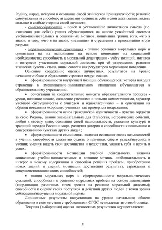 Родину, народ, историю и осознание своей этнической принадлежности; развитие
самоуважения и способности адекватно оценивать себя и свои достижения, видеть
сильные и слабые стороны своей личности;
- смыслоообразование - поиск и установление личностного смысла (т.е.
«значения для себя») учения обучающимися на основе устойчивой системы
учебно-познавательных и социальных мотивов; понимания границ того, «что я
знаю», и того, «что я не знаю», «незнания» и стремления к преодолению этого
разрыва;
- морально-этическая ориентация - знание основных моральных норм и
ориентация на их выполнение на основе понимания их социальной
необходимости; способность к моральной децентрации - учёту позиций, мотивов
и интересов участников моральной дилеммы при её разрешении; развитие
этических чувств - стыда, вины, совести как регуляторов морального поведения.
Основное содержание оценки личностных результатов на уровне
начального общего образования строится вокруг оценки:
• сформированности внутренней позиции обучающегося, которая находит
отражение в эмоционально-положительном отношении обучающегося к
образовательному учреждению;
• ориентации на содержательные моменты образовательного процесса -
уроки, познание нового, овладение умениями и новыми компетенциями, характер
учебного сотрудничества с учителем и одноклассниками – и ориентации на
образец поведения «хорошего ученика» как пример для подражания;
• сформированности основ гражданской идентичности - чувства гордости
за свою Родину, знания знаменательных для Отечества, исторических событий,
любви к своему краю, осознания своей национальности, уважения культуры и
традиций народов России и мира, развития доверия и способности к пониманию и
сопереживанию чувствам других людей;
• сформированности самооценки, включая осознание своих возможностей
в учении, способности адекватно судить о причинах своего успеха/неуспеха в
учении; умения видеть свои достоинства и недостатки, уважать себя и верить в
успех;
• сформированности мотивации учебной деятельности, включая
социальные, учебно-познавательные и внешние мотивы, любознательность и
интерес к новому содержанию и способам решения проблем, приобретению
новых знаний и умений, мотивации достижения результата, стремления к
совершенствованию своих способностей;
• знания моральных норм и сформированности морально-этических
суждений, способности к решению моральных проблем на основе децентрации
(координации различных точек зрения на решение моральной дилеммы);
способности к оценке своих поступков и действий других людей с точки зрения
соблюдения/нарушения моральной нормы.
Личностные результаты выпускников на уровне начального общего
образования в соответствии с требованиями ФГОС не подлежат итоговой оценке.
Текущая (выборочная) оценка личностных результатов осуществляется:
51
 