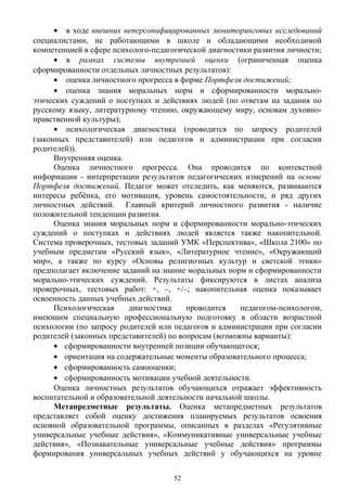 • в ходе внешних неперсонифицированных мониторинговых исследований
специалистами, не работающими в школе и обладающими необходимой
компетенцией в сфере психолого-педагогической диагностики развития личности;
• в рамках системы внутренней оценки (ограниченная оценка
сформированности отдельных личностных результатов):
• оценка личностного прогресса в форме Портфеля достижений;
• оценка знания моральных норм и сформированности морально-
этических суждений о поступках и действиях людей (по ответам на задания по
русскому языку, литературному чтению, окружающему миру, основам духовно-
нравственной культуры);
• психологическая диагностика (проводится по запросу родителей
(законных представителей) или педагогов и администрации при согласии
родителей)).
Внутренняя оценка.
Оценка личностного прогресса. Она проводится по контекстной
информации - интерпретации результатов педагогических измерений на основе
Портфеля достижений. Педагог может отследить, как меняются, развиваются
интересы ребёнка, его мотивация, уровень самостоятельности, и ряд других
личностных действий. Главный критерий личностного развития - наличие
положительной тенденции развития.
Оценка знания моральных норм и сформированности морально-этических
суждений о поступках и действиях людей является также накопительной.
Система проверочных, тестовых заданий УМК «Перспектива», «Школа 2100» по
учебным предметам «Русский язык», «Литературное чтение», «Окружающий
мир», а также по курсу «Основы религиозных культур и светской этики»
предполагает включение заданий на знание моральных норм и сформированности
морально-этических суждений. Результаты фиксируются в листах анализа
проверочных, тестовых работ: +, –, +/–; накопительная оценка показывает
освоенность данных учебных действий.
Психологическая диагностика проводится педагогом-психологом,
имеющим специальную профессиональную подготовку в области возрастной
психологии (по запросу родителей или педагогов и администрации при согласии
родителей (законных представителей) по вопросам (возможны варианты):
• сформированности внутренней позиции обучающегося;
• ориентация на содержательные моменты образовательного процесса;
• сформированность самооценки;
• сформированность мотивации учебной деятельности.
Оценка личностных результатов обучающихся отражает эффективность
воспитательной и образовательной деятельности начальной школы.
Метапредметные результаты. Оценка метапредметных результатов
представляет собой оценку достижения планируемых результатов освоения
основной образовательной программы, описанных в разделах «Регулятивные
универсальные учебные действия», «Коммуникативные универсальные учебные
действия», «Познавательные универсальные учебные действия» программы
формирования универсальных учебных действий у обучающихся на уровне
52
 