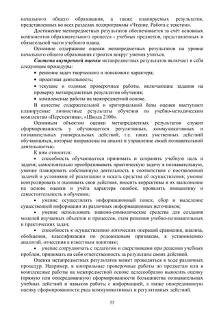 начального общего образования, а также планируемых результатов,
представленных во всех разделах подпрограммы «Чтение. Работа с текстом».
Достижение метапредметных результатов обеспечивается за счёт основных
компонентов образовательного процесса - учебных предметов, представленных в
обязательной части учебного плана.
Основное содержание оценки метапредметных результатов на уровне
начального общего образования строится вокруг умения учиться.
Система внутренней оценки метапредметных результатов включает в себя
следующие процедуры:
• решение задач творческого и поискового характера;
• проектная деятельность;
• текущие и годовые проверочные работы, включающие задания на
проверку метапредметных результатов обучения;
• комплексные работы на межпредметной основе.
В качестве содержательной и критериальной базы оценки выступают
планируемые личностные результаты обучения по учебно-методическим
комплектам «Перспектива», «Школа 2100».
Основным объектом оценки метапредметных результатов служит
сформированность у обучающегося регулятивных, коммуникативных и
познавательных универсальных действий, т.е. таких умственных действий
обучающихся, которые направлены на анализ и управление своей познавательной
деятельностью.
К ним относятся:
• способность обучающегося принимать и сохранять учебную цель и
задачи; самостоятельно преобразовывать практическую задачу в познавательную,
умение планировать собственную деятельность в соответствии с поставленной
задачей и условиями её реализации и искать средства её осуществления; умение
контролировать и оценивать свои действия, вносить коррективы в их выполнение
на основе оценки и учёта характера ошибок, проявлять инициативу и
самостоятельность в обучении;
• умение осуществлять информационный поиск, сбор и выделение
существенной информации из различных информационных источников;
• умение использовать знаково-символические средства для создания
моделей изучаемых объектов и процессов, схем решения учебно-познавательных
и практических задач;
• способность к осуществлению логических операций сравнения, анализа,
обобщения, классификации по родовидовым признакам, к установлению
аналогий, отнесения к известным понятиям;
• умение сотрудничать с педагогом и сверстниками при решении учебных
проблем, принимать на себя ответственность за результаты своих действий.
Оценка метапредметных результатов может проводиться в ходе различных
процедур. Например, в контрольные проверочные работы по предметам или в
комплексные работы на межпредметной основе целесообразно выносить оценку
(прямую или опосредованную) сформированности большинства познавательных
учебных действий и навыков работы с информацией, а также опосредованную
оценку сформированности ряда коммуникативных и регулятивных действий.
53
 