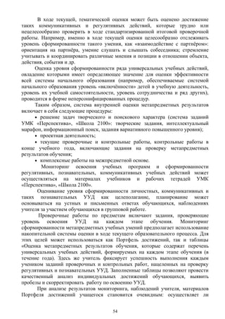 В ходе текущей, тематической оценки может быть оценено достижение
таких коммуникативных и регулятивных действий, которые трудно или
нецелесообразно проверить в ходе стандартизированной итоговой проверочной
работы. Например, именно в ходе текущей оценки целесообразно отслеживать
уровень сформированности такого умения, как «взаимодействие с партнёром»:
ориентация на партнёра, умение слушать и слышать собеседника; стремление
учитывать и координировать различные мнения и позиции в отношении объекта,
действия, события и др.
Оценка уровня сформированности ряда универсальных учебных действий,
овладение которыми имеет определяющее значение для оценки эффективности
всей системы начального образования (например, обеспечиваемые системой
начального образования уровень «включённости» детей в учебную деятельность,
уровень их учебной самостоятельности, уровень сотрудничества и ряд других),
проводится в форме неперсонифицированных процедур.
Таким образом, система внутренней оценки метапредметных результатов
включает в себя следующие процедуры:
• решение задач творческого и поискового характера (система заданий
УМК «Перспектива», «Школа 2100»: творческие задания, интеллектуальный
марафон, информационный поиск, задания вариативного повышенного уровня);
• проектная деятельность;
• текущие проверочные и контрольные работы, контрольные работы в
конце учебного года, включающие задания на проверку метапредметных
результатов обучения;
• комплексные работы на межпредметной основе.
Мониторинг освоения учебных программ и сформированности
регулятивных, познавательных, коммуникативных учебных действий может
осуществляться на материалах учебников и рабочих тетрадей УМК
«Перспектива», «Школа 2100».
Оценивание уровня сформированности личностных, коммуникативных и
таких познавательных УУД как целеполагание, планирование может
основываться на устных и письменных ответах обучающихся, наблюдениях
учителя за участием обучающихся в групповой работе.
Проверочные работы по предметам включают задания, проверяющие
уровень освоения УУД на каждом этапе обучения. Мониторинг
сформированности метапредметных учебных умений предполагает использование
накопительной системы оценки в ходе текущего образовательного процесса. Для
этих целей может использоваться как Портфель достижений, так и таблицы
«Оценка метапредметных результатов обучения, которые содержат перечень
универсальных учебных действий, формируемых на каждом этапе обучения (в
течение года). Здесь же учитель фиксирует успешность выполнения каждым
учеником заданий проверочных и контрольных работ, нацеленных на проверку
регулятивных и познавательных УУД. Заполненные таблицы позволяют провести
качественный анализ индивидуальных достижений обучающихся, выявить
пробелы и скорректировать работу по освоению УУД.
При анализе результатов мониторинга, наблюдений учителя, материалов
Портфеля достижений учащегося становится очевидным: осуществляет ли
54
 
