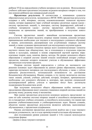 ребёнок УУД на определённом учебном материале или на разном. Использование
учебного действия в различных ситуациях на разном материале говорит о том, что
оно освоено ребёнком как универсальный способ.
Предметные результаты. В соответствии с пониманием сущности
образовательных результатов, заложенным в ФГОС НОО, предметные результаты
содержат в себе, вопервых, систему основополагающих элементов научного
знания, которая выражается через учебный материал различных курсов (далее -
систему предметных знаний), и, вовторых, систему формируемых действий с
учебным материалом (далее - систему предметных действий), которые
направлены на применение знаний, их преобразование и получение нового
знания.
Система предметных знаний - важнейшая составляющая предметных
результатов. В ней можно выделить опорные знания (знания, усвоение которых
принципиально необходимо для текущего и последующего успешного обучения)
и знания, дополняющие, расширяющие или углубляющие опорную систему
знаний, а также служащие пропедевтикой для последующего изучения курсов.
К опорным знаниям относятся прежде всего основополагающие элементы
научного знания (как общенаучные, так и относящиеся к отдельным отраслям
знания и культуры), лежащие в основе современной научной картины мира:
ключевые теории, идеи, понятия, факты, методы. На уровне начального общего
образования к опорной системе знаний отнесён понятийный аппарат учебных
предметов, освоение которого позволяет учителю и обучающимся эффективно
продвигаться в изучении предмета.
Опорная система знаний определяется с учётом их значимости для
решения основных задач образования на данном уровне образования, опорного
характера изучаемого материала для последующего обучения, а также с учётом
принципа реалистичности, потенциальной возможности их достижения
большинством обучающихся. Иными словами, в эту группу включается система
таких знаний, умений, учебных действий, которые, вопервых, принципиально
необходимы для успешного обучения и, вовторых, при наличии специальной
целенаправленной работы учителя в принципе могут быть достигнуты
подавляющим большинством детей.
При получении начального общего образования особое значение для
продолжения образования имеет усвоение учащимися опорной системы знаний по
русскому языку, родному языку и математике.
При оценке предметных результатов основную ценность представляет не
само по себе освоение системы опорных знаний и способность воспроизводить
их в стандартных учебных ситуациях, а способность использовать эти знания при
решении учебнопознавательных и учебнопрактических задач. Иными словами,
объектом оценки предметных результатов являются действия, выполняемые
обучающимися, с предметным содержанием.
Оценка достижения предметных результатов ведётся как в ходе текущего
контроля успеваемости, так и в ходе промежуточной аттестации обучающихся.
Для отслеживания уровня усвоения знаний в 1-4-х классах используются
следующие формы:
- формы и виды текущего контроля:
55
 