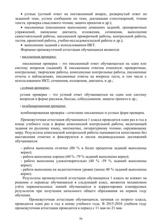 • устные (устный ответ на поставленный вопрос, развернутый ответ по
заданной теме, устное сообщение по теме, декламация стихотворений, чтение
текста, проверка смыслового чтения, защита проектов и др.);
• письменные (письменное выполнение домашних заданий, тренировочных
упражнений, написание диктанта, изложения, сочинения, выполнение
самостоятельной работы, письменной проверочной работы, контрольной работы,
тестов, проектной работы, учебно-исследовательской работы и др.);
• выполнение заданий с использованием ИКТ.
Формами промежуточной аттестации обучающихся являются:
- письменная проверка:
письменная проверка - это письменный ответ обучающегося на один или
систему вопросов (заданий). К письменным ответам относятся: проверочные,
контрольные, творческие работы, комплексные контрольные работы, письменные
отчеты о наблюдениях, письменные ответы на вопросы теста, в том числе с
использованием ИКТ; сочинения, изложения, диктанта, и др.;
- устная проверка:
устная проверка - это устный ответ обучающегося на один или систему
вопросов в форме рассказа, беседы, собеседования, защиты проекта и др.;
- комбинированная проверка:
комбинированная проверка - сочетание письменных и устных форм проверок.
Промежуточная аттестация обучающихся 1 класса проводится один раз в год в
конце учебного года в форме комплексной контрольной работы, включающей
задания по русскому языку, математике, литературному чтению, окружающему
миру. Результаты комплексной контрольной работы оцениваются качественно без
выставления отметки и фиксируются в листах индивидуальных достижений
обучающихся:
- работа выполнена отлично (80 % и более процентов заданий выполнены
верно);
- работа выполнена хорошо (60 % -79 % заданий выполнены верно);
- работа выполнена удовлетворительно (40 % -59 % заданий выполнены
верно);
- работа выполнена на недостаточном уровне (менее 40 % заданий выполнены
верно).
Результаты промежуточной аттестации обучающихся 1 класса не влияют на
решение о переводе обучающихся в следующий класс, являются механизмом
учёта первоначальных знаний обучающихся и корректировки планируемых
результатов при получении начального общего образования на первом году
обучения.
Промежуточная аттестация обучающихся, начиная со второго класса,
проводится один раз в год в конце учебного года. В 2015-2016 учебном году
промежуточная аттестация проводится в период с 11 мая по 21 мая.
56
 