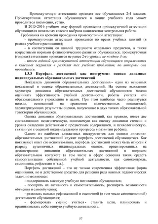 Промежуточную аттестацию проходят все обучающиеся 2-4 классов.
Промежуточная аттестация обучающихся в конце учебного года может
проводиться письменно, устно.
В 2015-2016 учебном году формой проведения промежуточной аттестации
обучающихся начальных классов выбрана комплексная контрольная работа.
Требования ко времени проведения промежуточной аттестации:
- промежуточная аттестация проводится во время учебных занятий (в
рамках учебного расписания);
- в соответствии со шкалой трудности отдельных предметов, а также
возрастными нормами физиологического развития обучающихся, промежуточная
(годовая) аттестация проводится не ранее 2-го урока и не позднее 3-го;
- итоги годовой промежуточной аттестации обучающихся отражаются
в классных журналах в разделах тех учебных предметов, по которым она
проводилась.
1.3.3 Портфель достижений как инструмент оценки динамики
индивидуальных образовательных достижений
Показатель динамики образовательных достижений - один из основных
показателей в оценке образовательных достижений. На основе выявления
характера динамики образовательных достижений обучающихся можно
оценивать эффективность учебной деятельности, работы учителя или
образовательного учреждения в целом. При этом наиболее часто реализуется
подход, основанный на сравнении количественных показателей,
характеризующих результаты оценки, полученные в двух точках образовательной
траектории обучающихся.
Оценка динамики образовательных достижений, как правило, имеет две
составляющие: педагогическую, понимаемую как оценку динамики степени и
уровня овладения действиями с предметным содержанием, и психологическую,
связанную с оценкой индивидуального прогресса в развитии ребёнка.
Одним из наиболее адекватных инструментов для оценки динамики
образовательных достижений служит портфель достижений обучающегося. Как
показывает опыт его использования, портфель достижений может быть отнесён к
разряду аутентичных индивидуальных оценок, ориентированных на
демонстрацию динамики образовательных достижений в широком
образовательном контексте (в том числе в сфере освоения таких средств
самоорганизации собственной учебной деятельности, как самоконтроль,
самооценка, рефлексия и т.д.). 
Портфель достижений - это не только современная эффективная форма
оценивания, но и действенное средство для решения ряда важных педагогических
задач, позволяющее:
- поддерживать высокую учебную мотивацию обучающихся;
- поощрять их активность и самостоятельность, расширять возможности
обучения и самообучения;
- развивать навыки рефлексивной и оценочной (в том числе самооценочной)
деятельности обучающихся;
- формировать умение учиться - ставить цели, планировать и
организовывать собственную учебную деятельность.
57
 