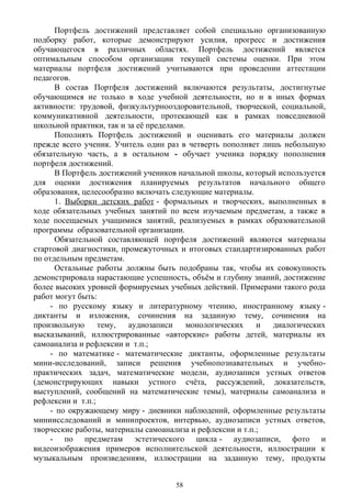 Портфель достижений представляет собой специально организованную
подборку работ, которые демонстрируют усилия, прогресс и достижения
обучающегося в различных областях. Портфель достижений является
оптимальным способом организации текущей системы оценки. При этом
материалы портфеля достижений учитываются при проведении аттестации
педагогов.
В состав Портфеля достижений включаются результаты, достигнутые
обучающимся не только в ходе учебной деятельности, но и в иных формах
активности: трудовой, физкультурнооздоровительной, творческой, социальной,
коммуникативной деятельности, протекающей как в рамках повседневной
школьной практики, так и за её пределами.
Пополнять Портфель достижений и оценивать его материалы должен
прежде всего ученик. Учитель один раз в четверть пополняет лишь небольшую
обязательную часть, а в остальном - обучает ученика порядку пополнения
портфеля достижений.
В Портфель достижений учеников начальной школы, который используется
для оценки достижения планируемых результатов начального общего
образования, целесообразно включать следующие материалы.
1. Выборки детских работ - формальных и творческих, выполненных в
ходе обязательных учебных занятий по всем изучаемым предметам, а также в
ходе посещаемых учащимися занятий, реализуемых в рамках образовательной
программы образовательной организации.
Обязательной составляющей портфеля достижений являются материалы
стартовой диагностики, промежуточных и итоговых стандартизированных работ
по отдельным предметам.
Остальные работы должны быть подобраны так, чтобы их совокупность
демонстрировала нарастающие успешность, объём и глубину знаний, достижение
более высоких уровней формируемых учебных действий. Примерами такого рода
работ могут быть:
- по русскому языку и литературному чтению, иностранному языку -
диктанты и изложения, сочинения на заданную тему, сочинения на
произвольную тему, аудиозаписи монологических и диалогических
высказываний, иллюстрированные «авторские» работы детей, материалы их
самоанализа и рефлексии и т.п.; 
- по математике - математические диктанты, оформленные результаты
мини-исследований, записи решения учебнопознавательных и учебно-
практических задач, математические модели, аудиозаписи устных ответов
(демонстрирующих навыки устного счёта, рассуждений, доказательств,
выступлений, сообщений на математические темы), материалы самоанализа и
рефлексии и т.п.; 
- по окружающему миру - дневники наблюдений, оформленные результаты
миниисследований и минипроектов, интервью, аудиозаписи устных ответов,
творческие работы, материалы самоанализа и рефлексии и т.п.;
- по предметам эстетического цикла - аудиозаписи, фото и
видеоизображения примеров исполнительской деятельности, иллюстрации к
музыкальным произведениям, иллюстрации на заданную тему, продукты
58
 