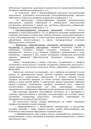 собственного творчества, аудиозаписи монологических высказыванийописаний,
материалы самоанализа и рефлексии и т.п.; 
- по технологии - фото и видеоизображения продуктов исполнительской
деятельности, аудиозаписи монологических высказыванийописаний, продукты
собственного творчества, материалы самоанализа и рефлексии и т.п.; 
- по физкультуре - видеоизображения примеров исполнительской
деятельности, дневники наблюдений и самоконтроля, самостоятельно
составленные расписания и режим дня, комплексы физических упражнений,
материалы самоанализа и рефлексии и т.п. 
2. Систематизированные материалы наблюдений (оценочные листы,
материалы и листы наблюдений и т.п.)  за процессом овладения универсальными
учебными действиями, которые ведут учителя начальных классов (выступающие и
в роли учителяпредметника, и в роли классного руководителя), иные учителя-
предметники, педагог-психолог, и другие непосредственные участники
образовательных отношений.
3. Материалы, характеризующие достижения обучающихся в рамках
внеурочной и досуговой деятельности, например результаты участия в
олимпиадах, конкурсах, смотрах, выставках, концертах, спортивных
мероприятиях, поделки и др. Основное требование, предъявляемое к этим 
материалам, - отражение в них степени достижения планируемых результатов
освоения примерной образовательной программы начального общего
образования.
Анализ, интерпретация и оценка отдельных составляющих и портфеля
достижений в целом ведутся с позиций достижения планируемых результатов с
учётом основных результатов начального общего образования, закреплённых в
ФГОС НОО.
Оценка как отдельных составляющих, так и портфеля достижений в целом
ведётся на критериальной основе, поэтому портфели достижений должны
сопровождаться специальными документами, в которых описаны состав
портфеля достижений; критерии, на основе которых оцениваются отдельные
работы, и вклад каждой работы в накопленную оценку выпускника. Критерии
оценки отдельных составляющих портфеля достижений могут полностью
соответствовать рекомендуемым или быть адаптированы учителем
применительно к особенностям образовательной программы и контингента детей.
При адаптации критериев целесообразно соотносить их с критериями и
нормами, представленными в примерах инструментария для итоговой оценки
достижения планируемых результатов, естественно, спроецировав их
предварительно на данный этап обучения.
По результатам оценки, которая формируется на основе материалов
портфеля достижений, делаются выводы:
- о сформированности у обучающегося универсальных и предметных
способов действий, а также опорной системы знаний, обеспечивающих ему
возможность продолжения образования в основной школе;
- о сформированности основ умения учиться, понимаемой как способность к
самоорганизации с целью постановки и решения учебнопознавательных и учебно-
практических задач;
59
 