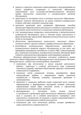 • переход к стратегии социального проектирования и конструирования на
основе разработки содержания и технологий образования,
определяющих пути и способы достижения социально желаемого
уровня (результата) личностного и познавательного развития
обучающихся;
• ориентацию на достижение цели и основного результата образования -
развитие личности обучающегося на основе освоения универсальных
учебных действий, познания и освоения мира;
• признание решающей роли содержания образования, способов
организации образовательной деятельности и учебного сотрудничества в
достижении целей личностного и социального развития обучающихся;
• учёт индивидуальных возрастных, психологических и физиологических
особенностей обучающихся, роли и значения видов деятельности и
форм общения при определении образовательновоспитательных целей и
путей их достижения;
• обеспечение преемственности дошкольного, начального общего,
основного общего, среднего общего и профессионального образования;
• разнообразие индивидуальных образовательных траекторий и
индивидуального развития каждого обучающегося (в том числе лиц,
проявивших выдающиеся способности, и детей с ОВЗ ), обеспечивающих
рост творческого потенциала, познавательных мотивов, обогащение форм
учебного сотрудничества и расширение зоны ближайшего развития.
Основная образовательная программа учитывает особенности уровня
начального общего образования как фундамента всего последующего обучения.
Начальная школа - особый этап в жизни ребёнка, связанный с:
• изменением при поступлении в школу ведущей деятельности
ребёнка - переходом к учебной деятельности (при сохранении
значимости игровой), имеющей общественный характер и являющейся
социальной по содержанию;
• освоением новой социальной позиции, расширением сферы
взаимодействия ребёнка с окружающим миром, развитием
потребностей в общении, познании, социальном признании и
самовыражении;
• принятием и освоением ребёнком новой социальной роли ученика,
выражающейся в формировании внутренней позиции школьника,
определяющей новый образ школьной жизни и перспективы
личностного и познавательного развития;
• формированием у школьника основ умения учиться
и способности к организации своей деятельности: принимать, сохранять
цели и следовать им в учебной деятельности; планировать свою
деятельность, осуществлять её контроль и оценку; взаимодействовать с
учителем и сверстниками в учебной деятельности;
• изменением при этом самооценки ребёнка, которая приобретает
черты адекватности и рефлексивности;
6
 