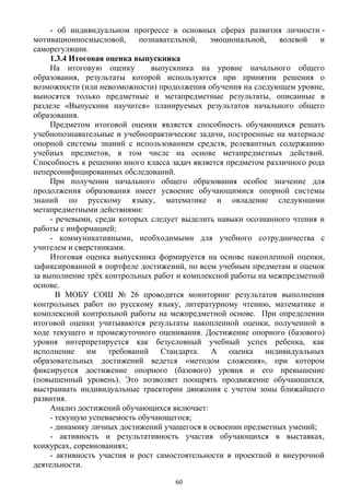 - об индивидуальном прогрессе в основных сферах развития личности -
мотивационносмысловой, познавательной, эмоциональной, волевой и
саморегуляции.
1.3.4 Итоговая оценка выпускника
На итоговую оценку выпускника на уровне начального общего
образования, результаты которой используются при принятии решения о
возможности (или невозможности) продолжения обучения на следующем уровне,
выносятся только предметные и метапредметные результаты, описанные в
разделе «Выпускник научится» планируемых результатов начального общего
образования.
Предметом итоговой оценки является способность обучающихся решать
учебнопознавательные и учебнопрактические задачи, построенные на материале
опорной системы знаний с использованием средств, релевантных содержанию
учебных предметов, в том числе на основе метапредметных действий.
Способность к решению иного класса задач является предметом различного рода
неперсонифицированных обследований.
При получении начального общего образования особое значение для
продолжения образования имеет усвоение обучающимися опорной системы
знаний по русскому языку, математике и овладение следующими
метапредметными действиями:
- речевыми, среди которых следует выделить навыки осознанного чтения и
работы с информацией;
- коммуникативными, необходимыми для учебного сотрудничества с
учителем и сверстниками.
Итоговая оценка выпускника формируется на основе накопленной оценки,
зафиксированной в портфеле достижений, по всем учебным предметам и оценок
за выполнение трёх контрольных работ и комплексной работы на межпредметной
основе.
В МОБУ СОШ № 26 проводится мониторинг результатов выполнения
контрольных работ по русскому языку, литературному чтению, математике и
комплексной контрольной работы на межпредметной основе. При определении
итоговой оценки учитываются результаты накопленной оценки, полученной в
ходе текущего и промежуточного оценивания. Достижение опорного (базового)
уровня интерпретируется как безусловный учебный успех ребенка, как
исполнение им требований Стандарта. А оценка индивидуальных
образовательных достижений ведется «методом сложения», при котором
фиксируется достижение опорного (базового) уровня и его превышение
(повышенный уровень). Это позволяет поощрять продвижение обучающихся,
выстраивать индивидуальные траектории движения с учетом зоны ближайшего
развития.
Анализ достижений обучающихся включает:
- текущую успеваемость обучающегося;
- динамику личных достижений учащегося в освоении предметных умений;
- активность и результативность участия обучающихся в выставках,
конкурсах, соревнованиях;
- активность участия и рост самостоятельности в проектной и внеурочной
деятельности.
60
 