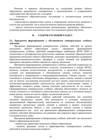 Решение о переводе обучающегося на следующий уровень общего
образования принимается одновременно с рассмотрением и утверждением
характеристики обучающегося, в которой:
- отмечаются образовательные достижения и положительные качества
обучающегося;
- определяются приоритетные задачи и направления личностного развития с
учётом как достижений, так и психологических проблем развития ребёнка;
- даются психолого-педагогические рекомендации, призванные обеспечить
успешную реализацию намеченных задач на следующем уровне обучения.
II. СОДЕРЖАТЕЛЬНЫЙ РАЗДЕЛ
2.1. Программа формирования у обучающихся универсальных учебных
действий.
Программа формирования универсальных учебных действий на уровне
начального общего образования (далее - программа формирования
универсальных учебных действий) конкретизирует требования ФГОС НОО к
личностным и метапредметным результатам освоения основной образовательной
программы начального общего образования, дополняет традиционное содержание
образовательновоспитательных программ и служит основой для разработки
примерных программ учебных предметов, курсов, дисциплин.
Программа формирования универсальных учебных действий направлена на
реализацию системнодеятельностного подхода, положенного в основу ФГОС,
является главным педагогическим инструментом и средством обеспечения
условий для формирования у обучающихся умения учиться, развития
способности к саморазвитию и самосовершенствованию. Умение учиться - это
способность человека объективно обнаруживать, каких именно знаний и умений
ему не хватает для решения актуальной для него задачи, самостоятельно (или в
коллективно-распределенной деятельности) находить недостающие знания и
эффективно осваивать новые умения (способы деятельности) на их основе.
Сформированные универсальные учебные действия обеспечивают личности не
только готовность и способность самостоятельно учиться, но и осознанно решать
самые разные задачи во многих сферах человеческой жизни.
Развитие универсальных учебных действий невозможно вне ситуации
изучения предметных знаний. Оно реализуется в условиях специально
организованной образовательной деятельности по освоению обучающимися
конкретных предметных знаний, умений и навыков в рамках отдельных
школьных дисциплин. Вместе с тем, освоенные знания, умения и навыки
рассматриваются как поле для применения сформированных универсальных
учебных действий обучающихся для решения ими широкого круга практических
и познавательных задач.
Программа формирования универсальных учебных действий для начального
общего образования включает:
- ценностные ориентиры начального общего образования;
- понятие, функции, состав и характеристики универсальных учебных
действий в младшем школьном возрасте;
62
 