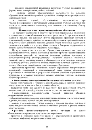 - описание возможностей содержания различных учебных предметов для
формирования универсальных учебных действий;
- описание условий образовательной деятельности по освоению
обучающимися содержания учебных предметов с целью развития универсальных
учебных действий;
- описание условий, обеспечивающих преемственность про
граммы формирования у обучающихся универсальных учебных действий при
переходе от дошкольного к начальному и от начального к основному общему
образованию.
Ценностные ориентиры начального общего образования
За последние десятилетия в обществе произошли кардинальные изменения в
представлении о целях образования и путях их реализации. От признания знаний,
умений и навыков как основных итогов образования произошёл переход к
пониманию обучения как процесса подготовки обучающихся к реальной жизни, к
тому, чтобы занять активную позицию, успешно решать жизненные задачи, уметь
сотрудничать и работать в группе, быть готовым к быстрому переучиванию в
ответ на обновление знаний и требования рынка труда.
По сути, происходит переход от обучения как преподнесения учителем
обучающимся системы знаний к активному решению проблем с целью выработки
определённых решений; от освоения отдельных учебных предметов к
полидисциплинарному (межпредметному) изучению сложных жизненных
ситуаций; к сотрудничеству учителя и обучающихся в ходе овладения знаниями,
к активному участию учеников в выборе содержания и методов обучения. Этот
переход обусловлен сменой ценностных ориентиров образования.
Ценностные ориентиры начального общего образования конкретизируют
личностный, социальный и государственный заказ системе образования,
выраженный в требованиях к результатам освоения основной образовательной
программы, и отражают следующие целевые установки системы начального
общего образования:
• формирование основ гражданской идентичности личности на основе:
- чувства сопричастности и гордости за свою Родину, народ и историю, осознания
ответственности человека за благосостояние общества;
- восприятия мира как единого и целостного при разнообразии культур,
национальностей, религий; уважения истории и культуры каждого народа;
• формирование психологических условий развития общения,
сотрудничества на основе:
- доброжелательности, доверия и внимания к людям, готовности к сотрудничеству
и дружбе, оказанию помощи тем, кто в ней нуждается;
- уважения к окружающим - умения слушать и слышать партнёра, признавать
право каждого на собственное мнение и принимать решения с учётом позиций
всех участников;
• развитие ценностносмысловой сферы личности на основе
общечеловеческих принципов нравственности и гуманизма:
- принятия и уважения ценностей семьи и образовательной организации,
коллектива и общества и стремления следовать им;
63
 