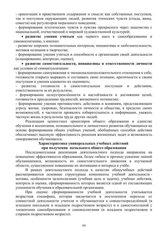 - ориентации в нравственном содержании и смысле как собственных поступков,
так и поступков окружающих людей, развития этических чувств (стыда, вины,
совести) как регуляторов морального поведения;
- формирования эстетических чувств и чувства прекрасного через знакомство с
национальной, отечественной и мировой художественной культурой;
• развитие умения учиться как первого шага к самообразованию и
самовоспитанию, а именно:
- развитие широких познавательных интересов, инициативы и любознательности,
мотивов познания и творчества;
- формирование умения учиться и способности к организации своей деятельности
(планированию, контролю, оценке);
• развитие самостоятельности, инициативы и ответственности личности
как условия её самоактуализации:
- формирование самоуважения и эмоциональноположительного отношения к себе,
готовности открыто выражать и отстаивать свою позицию, критичности к своим
поступкам и умения адекватно их оценивать;
- развитие готовности к самостоятельным поступкам и действиям,
ответственности за их результаты;
- формирование целеустремлённости и настойчивости в достижении целей,
готовности к преодолению трудностей, жизненного оптимизма;
- формирование умения противостоять действиям и влияниям, представляющим
угрозу жизни, здоровью, безопасности личности и общества, в пределах своих
возможностей, в частности проявлять избирательность к информации, уважать
частную жизнь и результаты труда других людей.
Реализация ценностных ориентиров общего образования в единстве
обучения и воспитания, познавательного и личностного развития обучающихся на
основе формирования общих учебных умений, обобщённых способов действия
обеспечивает высокую эффективность решения жизненных задач и возможность
саморазвития обучающихся.
Характеристика универсальных учебных действий
при получении начального общего образования
Последовательная реализация деятельностного подхода направлена на
повышение эффективности образования, более гибкое и прочное усвоение знаний
обучающимися, возможность их самостоятельного движения в изучаемой
области, существенное повышение их мотивации и интереса к учёбе.
В рамках деятельностного подхода в качестве общеучебных действий
рассматриваются основные структурные компоненты учебной деятельности -
мотивы, особенности целеполагания (учебная цель и задачи), учебные действия,
контроль и оценка, сформированность которых является одной из составляющих
успешности обучения в образовательной организации.
При оценке сформированности учебной деятельности учитывается
возрастная специфика, которая заключается в постепенном переходе от
совместной деятельности учителя и обучающегося к совместноразделённой (в
младшем школьном и младшем подростковом возрасте) и к самостоятельной с
элементами самообразования и самовоспитания (в младшем подростковом и
старшем подростковом возрасте).
64
 