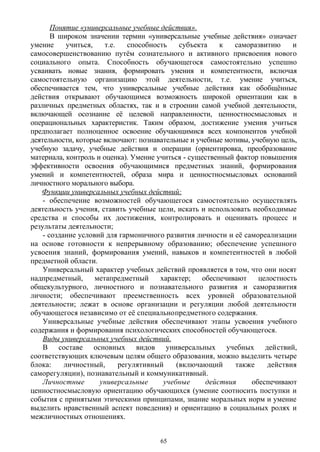 Понятие «универсальные учебные действия».
В широком значении термин «универсальные учебные действия» означает
умение учиться, т.е. способность субъекта к саморазвитию и
самосовершенствованию путём сознательного и активного присвоения нового
социального опыта. Способность обучающегося самостоятельно успешно
усваивать новые знания, формировать умения и компетентности, включая
самостоятельную организацию этой деятельности, т.е. умение учиться,
обеспечивается тем, что универсальные учебные действия как обобщённые
действия открывают обучающимся возможность широкой ориентации как в
различных предметных областях, так и в строении самой учебной деятельности,
включающей осознание её целевой направленности, ценностносмысловых и
операциональных характеристик. Таким образом, достижение умения учиться
предполагает полноценное освоение обучающимися всех компонентов учебной
деятельности, которые включают: познавательные и учебные мотивы, учебную цель,
учебную задачу, учебные действия и операции (ориентировка, преобразование
материала, контроль и оценка). Умение учиться - существенный фактор повышения
эффективности освоения обучающимися предметных знаний, формирования
умений и компетентностей, образа мира и ценностносмысловых оснований
личностного морального выбора.
Функции универсальных учебных действий:
- обеспечение возможностей обучающегося самостоятельно осуществлять
деятельность учения, ставить учебные цели, искать и использовать необходимые
средства и способы их достижения, контролировать и оценивать процесс и
результаты деятельности;
- создание условий для гармоничного развития личности и её самореализации
на основе готовности к непрерывному образованию; обеспечение успешного
усвоения знаний, формирования умений, навыков и компетентностей в любой
предметной области.
Универсальный характер учебных действий проявляется в том, что они носят
надпредметный, метапредметный характер; обеспечивают целостность
общекультурного, личностного и познавательного развития и саморазвития
личности; обеспечивают преемственность всех уровней образовательной
деятельности; лежат в основе организации и регуляции любой деятельности
обучающегося независимо от её специальнопредметного содержания.
Универсальные учебные действия обеспечивают этапы усвоения учебного
содержания и формирования психологических способностей обучающегося.
Виды универсальных учебных действий.
В составе основных видов универсальных учебных действий,
соответствующих ключевым целям общего образования, можно выделить четыре
блока: личностный, регулятивный (включающий также действия
саморегуляции), познавательный и коммуникативный.
Личностные универсальные учебные действия обеспечивают
ценностносмысловую ориентацию обучающихся (умение соотносить поступки и
события с принятыми этическими принципами, знание моральных норм и умение
выделить нравственный аспект поведения) и ориентацию в социальных ролях и
межличностных отношениях.
65
 