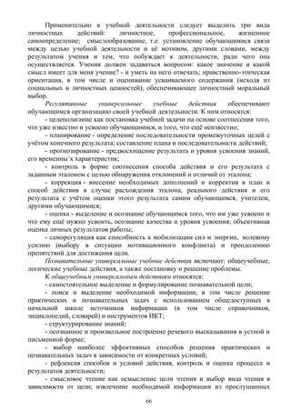Применительно к учебной деятельности следует выделить три вида
личностных действий: личностное, профессиональное, жизненное
самоопределение; смыслообразование, т.е. установление обучающимися связи
между целью учебной деятельности и её мотивом, другими словами, между
результатом учения и тем, что побуждает к деятельности, ради чего она
осуществляется. Ученик должен задаваться вопросом: какое значение и какой
смысл имеет для меня учение? - и уметь на него отвечать; нравственно-этическая
ориентация, в том числе и оценивание усваиваемого содержания (исходя из
социальных и личностных ценностей), обеспечивающее личностный моральный
выбор.
Регулятивные универсальные учебные действия обеспечивают
обучающимся организацию своей учебной деятельности. К ним относятся:
- целеполагание как постановка учебной задачи на основе соотнесения того,
что уже известно и усвоено обучающимися, и того, что ещё неизвестно;
- планирование - определение последовательности промежуточных целей с
учётом конечного результата; составление плана и последовательности действий;
- прогнозирование - предвосхищение результата и уровня усвоения знаний,
его временны´х характеристик;
- контроль в форме соотнесения способа действия и его результата с
заданным эталоном с целью обнаружения отклонений и отличий от эталона;
- коррекция - внесение необходимых дополнений и корректив в план и
способ действия в случае расхождения эталона, реального действия и его
результата с учётом оценки этого результата самим обучающимся, учителем,
другими обучающимися;
- оценка - выделение и осознание обучающимся того, что им уже усвоено и
что ему ещё нужно усвоить, осознание качества и уровня усвоения; объективная
оценка личных результатов работы;
- саморегуляция как способность к мобилизации сил и энергии, волевому
усилию (выбору в ситуации мотивационного конфликта) и преодолению
препятствий для достижения цели.
Познавательные универсальные учебные действия включают: общеучебные,
логические учебные действия, а также постановку и решение проблемы.
К общеучебным универсальным действиям относятся:
- самостоятельное выделение и формулирование познавательной цели;
- поиск и выделение необходимой информации, в том числе решение
практических и познавательных задач с использованием общедоступных в
начальной школе источников информации (в том числе справочников,
энциклопедий, словарей) и инструментов ИКТ;
- структурирование знаний;
- осознанное и произвольное построение речевого высказывания в устной и
письменной форме;
- выбор наиболее эффективных способов решения практических и
познавательных задач в зависимости от конкретных условий;
- рефлексия способов и условий действия, контроль и оценка процесса и
результатов деятельности;
- смысловое чтение как осмысление цели чтения и выбор вида чтения в
зависимости от цели; извлечение необходимой информации из прослушанных
66
 