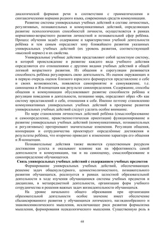 диалогической формами речи в соответствии с грамматическими и
синтаксическими нормами родного языка, современных средств коммуникации.
Развитие системы универсальных учебных действий в составе личностных,
регулятивных, познавательных и коммуникативных действий, определяющих
развитие психологических способностей личности, осуществляется в рамках
нормативно-возрастного развития личностной и познавательной сфер ребёнка.
Процесс обучения задаёт содержание и характеристики учебной деятельности
ребёнка и тем самым определяет зону ближайшего развития указанных
универсальных учебных действий (их уровень развития, соответствующий
«высокой норме») и их свойства.
Универсальные учебные действия представляют собой целостную систему,
в которой происхождение и развитие каждого вида учебного действия
определяются его отношениями с другими видами учебных действий и общей
логикой возрастного развития. Из общения и сорегуляции развивается
способность ребёнка регулировать свою деятельность. Из оценок окружающих и
в первую очередь оценок близкого взрослого формируется представление о себе
и своих возможностях, появляется самопринятие и самоуважение, т.е.
самооценка и Я-концепция как результат самоопределения. Содержание, способы
общения и коммуникации обусловливают развитие способности ребёнка к
регуляции поведения и деятельности, познанию мира, определяют образ «Я» как
систему представлений о себе, отношения к себе. Именно поэтому становлению
коммуникативных универсальных учебных действий в программе развития
универсальных учебных действий следует уделить особое внимание.
По мере становления личностных действий ребёнка (смыслообразование
и самоопределение, нравственноэтическая ориентация) функционирование и
развитие универсальных учебных действий (коммуникативных, познавательных
и регулятивных) претерпевают значительные изменения. Регуляция общения,
кооперации и сотрудничества проектирует определённые достижения и
результаты ребёнка, что вторично приводит к изменению характера его общения
и Я-концепции.
Познавательные действия также являются существенным ресурсом
достижения успеха и оказывают влияние как на эффективность самой
деятельности и коммуникации, так и на самооценку, смыслообразование и
самоопределение обучающегося.
Связь универсальных учебных действий с содержанием учебных предметов
Формирование универсальных учебных действий, обеспечивающих
решение задач общекультурного, ценностноличностного, познавательного
развития обучающихся, реализуется в рамках целостной образовательной
деятельности в ходе изучения обучающимися системы учебных предметов и
дисциплин, в метапредметной деятельности, организации форм учебного
сотрудничества и решения важных задач жизнедеятельности обучающихся.
На уровне начального общего образования при организации
образовательной деятельности особое значение имеет обеспечение
сбалансированного развития у обучающихся логического, нагляднообразного и
знаковосимволического мышления, исключающее риск развития формализма
мышления, формирования псевдологического мышления. Существенную роль в
68
 
