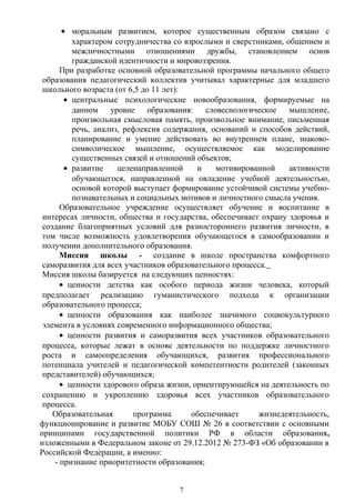 • моральным развитием, которое существенным образом связано с
характером сотрудничества со взрослыми и сверстниками, общением и
межличностными отношениями дружбы, становлением основ
гражданской идентичности и мировоззрения.
При разработке основной образовательной программы начального общего
образования педагогический коллектив учитывал характерные для младшего
школьного возраста (от 6,5 до 11 лет):
• центральные психологические новообразования, формируемые на
данном уровне образования: словеснологическое мышление,
произвольная смысловая память, произвольное внимание, письменная
речь, анализ, рефлексия содержания, оснований и способов действий,
планирование и умение действовать во внутреннем плане, знаково-
символическое мышление, осуществляемое как моделирование
существенных связей и отношений объектов;
• развитие целенаправленной и мотивированной активности
обучающегося, направленной на овладение учебной деятельностью,
основой которой выступает формирование устойчивой системы учебно-
познавательных и социальных мотивов и личностного смысла учения.
Образовательное учреждение осуществляет обучение и воспитание в
интересах личности, общества и государства, обеспечивает охрану здоровья и
создание благоприятных условий для разностороннего развития личности, в
том числе возможность удовлетворения обучающегося в самообразовании и
получении дополнительного образования.
Миссия школы - создание в школе пространства комфортного
саморазвития для всех участников образовательного процесса.
Миссия школы базируется на следующих ценностях:
• ценности детства как особого периода жизни человека, который
предполагает реализацию гуманистического подхода к организации
образовательного процесса;
• ценности образования как наиболее значимого социокультурного
элемента в условиях современного информационного общества;
• ценности развития и саморазвития всех участников образовательного
процесса, которые лежат в основе деятельности по поддержке личностного
роста и самоопределения обучающихся, развития профессионального
потенциала учителей и педагогической компетентности родителей (законных
представителей) обучающихся;
• ценности здорового образа жизни, ориентирующейся на деятельность по
сохранению и укреплению здоровья всех участников образовательного
процесса.
Образовательная программа обеспечивает жизнедеятельность,
функционирование и развитие МОБУ СОШ № 26 в соответствии с основными
принципами государственной политики РФ в области образования,
изложенными в Федеральном законе от 29.12.2012 № 273-ФЗ «Об образовании в
Российской Федерации, а именно:
- признание приоритетности образования;
7
 