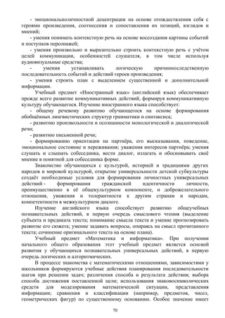 - эмоциональноличностной децентрации на основе отождествления себя с
героями произведения, соотнесения и сопоставления их позиций, взглядов и
мнений;
- умения понимать контекстную речь на основе воссоздания картины событий
и поступков персонажей;
- умения произвольно и выразительно строить контекстную речь с учётом
целей коммуникации, особенностей слушателя, в том числе используя
аудиовизуальные средства;
- умения устанавливать логическую причинноследственную
последовательность событий и действий героев произведения;
- умения строить план с выделением существенной и дополнительной
информации.
Учебный предмет «Иностранный язык» (английский язык) обеспечивает
прежде всего развитие коммуникативных действий, формируя коммуникативную
культуру обучающегося. Изучение иностранного языка способствует:
- общему речевому развитию обучающегося на основе формирования
обобщённых лингвистических структур грамматики и синтаксиса;
- развитию произвольности и осознанности монологической и диалогической
речи;
- развитию письменной речи;
- формированию ориентации на партнёра, его высказывания, поведение,
эмоциональное состояние и переживания; уважения интересов партнёра; умения
слушать и слышать собеседника, вести диалог, излагать и обосновывать своё
мнение в понятной для собеседника форме.
Знакомство обучающихся с культурой, историей и традициями других
народов и мировой культурой, открытие универсальности детской субкультуры
создаёт необходимые условия для формирования личностных универсальных
действий - формирования гражданской идентичности личности,
преимущественно в её общекультурном компоненте, и доброжелательного
отношения, уважения и толерантности к другим странам и народам,
компетентности в межкультурном диалоге.
Изучение английского языка способствует развитию общеучебных
познавательных действий, в первую очередь смыслового чтения (выделение
субъекта и предиката текста; понимание смысла текста и умение прогнозировать
развитие его сюжета; умение задавать вопросы, опираясь на смысл прочитанного
текста; сочинение оригинального текста на основе плана).
Учебный предмет «Математика и информатика». При получении
начального общего образования этот учебный предмет является основой
развития у обучающихся познавательных универсальных действий, в первую
очередь логических и алгоритмических.
В процессе знакомства с математическими отношениями, зависимостями у
школьников формируются учебные действия планирования последовательности
шагов при решении задач; различения способа и результата действия; выбора
способа достижения поставленной цели; использования знаковосимволических
средств для моделирования математической ситуации, представления
информации; сравнения и классификации (например, предметов, чисел,
геометрических фигур) по существенному основанию. Особое значение имеет
70
 