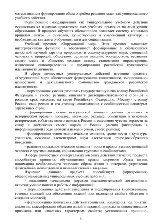 математика для формирования общего приёма решения задач как универсального
учебного действия.
Формирование моделирования как универсального учебного действия
осуществляется в рамках практически всех учебных предметов на этом уровне
образования. В процессе обучения обучающийся осваивает систему социально
принятых знаков и символов, существующих в современной культуре и
необходимых как для его обучения, так и для социализации.
Учебный предмет «Окружающий мир». Этот предмет выполняет
интегрирующую функцию и обеспечивает формирование у обучающихся
целостной научной картины природного и социокультурного мира, отношений
человека с природой, обществом, другими людьми, государством, осознания
своего места в обществе, создавая основу становления мировоззрения,
жизненного самоопределения и формирования российской гражданской
идентичности личности.
В сфере личностных универсальных действий изучение предмета
«Окружающий мир» обеспечивает формирование когнитивного, эмоционально-
ценностного и деятельностного компонентов гражданской российской
идентичности:
- формирование умения различать государственную символику Российской
Федерации и своего региона, описывать достопримечательности столицы и
родного края, находить на карте Российскую Федерацию, Москву - столицу
России, свой регион и его столицу; ознакомление с особенностями некоторых
зарубежных стран;
- формирование основ исторической памяти - умения различать в
историческом времени прошлое, настоящее, будущее; ориентации в основных
исторических событиях своего народа и России и ощущения чувства гордости за
славу и достижения своего народа и России; умения фиксировать в
информационной среде элементы истории семьи, своего региона;
- формирование основ экологического сознания, грамотности и культуры
учащихся, освоение элементарных норм адекватного природосообразного
поведения;
- развитие моральноэтического сознания - норм и правил взаимоотношений
человека с другими людьми, социальными группами и сообществами.
В сфере личностных универсальных учебных действий изучение предмета
способствует принятию обучающимися правил здорового образа жизни,
пониманию необходимости здорового образа жизни в интересах укрепления
физического, психического и психологического здоровья.
Изучение данного предмета способствует формированию
общепознавательных универсальных учебных действий:
- овладению начальными формами исследовательской деятельности,
включая умение поиска и работы с информацией;
- формированию действий замещения и моделирования (использование
готовых моделей для объяснения явлений или выявления свойств объектов и
создания моделей);
- формированию логических действий сравнения, подведения под понятия,
аналогии, классификации объектов живой и неживой природы на основе внешних
признаков или известных характерных свойств; установления причинно-
71
 
