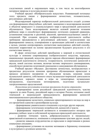 следственных связей в окружающем мире, в том числе на многообразном
материале природы и культуры родного края.
Учебный предмет «Изобразительное искусство». Развивающий потенциал
этого предмета связан с формированием личностных, познавательных,
регулятивных действий.
Моделирующий характер изобразительной деятельности создаёт условия
для формирования общеучебных действий, замещения и моделирования явлений
и объектов природного и социокультурного мира в продуктивной деятельности
обучающихся. Такое моделирование является основой развития познания
ребёнком мира и способствует формированию логических операций сравнения,
установления тождества и различий, аналогий, причинноследственных связей и
отношений. При создании продукта изобразительной деятельности особые
требования предъявляются к регулятивным действиям - целеполаганию как
формированию замысла, планированию и организации действий в соответствии
с целью, умению контролировать соответствие выполняемых действий способу,
внесению коррективов на основе предвосхищения будущего результата и его
соответствия замыслу.
В сфере личностных действий приобщение к мировой и отечественной
культуре и освоение сокровищницы изобразительного искусства, народных,
национальных традиций, искусства других народов обеспечивают формирование
гражданской идентичности личности, толерантности, эстетических ценностей и
вкусов, новой системы мотивов, включая мотивы творческого самовыражения,
способствуют развитию позитивной самооценки и самоуважения обучающихся.
Учебный предмет «Музыка». Достижение личностных, метапредметных и
предметных результатов освоения программы обучающимися происходит в
процессе активного восприятия и обсуждения музыки, освоения основ
музыкальной грамоты, собственного опыта музыкально-творческой деятельности
обучающихся: хорового пения и игры на элементарных музыкальных
инструментах, пластическом интонировании, подготовке музыкально-
театрализованных представлений.
Личностные результаты освоения программы должны отражать:
- формирование основ российской гражданской идентичности, чувства
гордости за свою Родину, российский народ и историю России, осознание своей
этнической и национальной принадлежности; формирование ценностей
многонационального российского общества;
- формирование целостного, социально ориентированного взгляда на мир в
его органичном единстве и разнообразии культур;
- формирование уважительного отношения к культуре других народов;
- формирование эстетических потребностей, ценностей и чувств;
- формирование творческой активности и познавательного интереса при
решении учебных задач и собственной музыкально-прикладной деятельности;
- развитие этических чувств, доброжелательности и эмоционально-
нравственной отзывчивости, понимания и сопереживания чувствам других людей;
- развитие навыков сотрудничества со взрослыми и сверстниками в разных
социальных ситуациях;
- формирование установки на наличие мотивации к бережному отношению
к культурным и духовным ценностям.
72
 