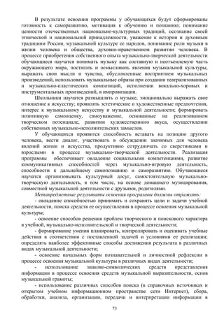 В результате освоения программы у обучающихся будут сформированы
готовность к саморазвитию, мотивация к обучению и познанию; понимание
ценности отечественных национально-культурных традиций, осознание своей
этнической и национальной принадлежности, уважение к истории и духовным
традициям России, музыкальной культуре ее народов, понимание роли музыки в
жизни человека и общества, духовно-нравственном развитии человека. В
процессе приобретения собственного опыта музыкально-творческой деятельности
обучающиеся научатся понимать музыку как составную и неотъемлемую часть
окружающего мира, постигать и осмысливать явления музыкальной культуры,
выражать свои мысли и чувства, обусловленные восприятием музыкальных
произведений, использовать музыкальные образы при создании театрализованных
и музыкально-пластических композиций, исполнении вокально-хоровых и
инструментальных произведений, в импровизации.
Школьники научатся размышлять о музыке, эмоционально выражать свое
отношение к искусству; проявлять эстетические и художественные предпочтения,
интерес к музыкальному искусству и музыкальной деятельности; формировать
позитивную самооценку, самоуважение, основанные на реализованном
творческом потенциале, развитии художественного вкуса, осуществлении
собственных музыкально-исполнительских замыслов.
У обучающихся проявится способность вставать на позицию другого
человека, вести диалог, участвовать в обсуждении значимых для человека
явлений жизни и искусства, продуктивно сотрудничать со сверстниками и
взрослыми в процессе музыкально-творческой деятельности. Реализация
программы обеспечивает овладение социальными компетенциями, развитие
коммуникативных способностей через музыкально-игровую деятельность,
способности к дальнейшему самопознанию и саморазвитию. Обучающиеся
научатся организовывать культурный досуг, самостоятельную музыкально-
творческую деятельность, в том числе, на основе домашнего музицирования,
совместной музыкальной деятельности с друзьями, родителями.
Метапредметные результаты освоения программы должны отражать:
- овладение способностью принимать и сохранять цели и задачи учебной
деятельности, поиска средств ее осуществления в процессе освоения музыкальной
культуры;
- освоение способов решения проблем творческого и поискового характера
в учебной, музыкально-исполнительской и творческой деятельности;
- формирование умения планировать, контролировать и оценивать учебные
действия в соответствии с поставленной задачей и условиями ее реализации;
определять наиболее эффективные способы достижения результата в различных
видах музыкальной деятельности;
- освоение начальных форм познавательной и личностной рефлексии в
процессе освоения музыкальной культуры в различных видах деятельности;
- использование знаково-символических средств представления
информации в процессе освоения средств музыкальной выразительности, основ
музыкальной грамоты;
- использование различных способов поиска (в справочных источниках и
открытом учебном информационном пространстве сети Интернет), сбора,
обработки, анализа, организации, передачи и интерпретации информации в
73
 