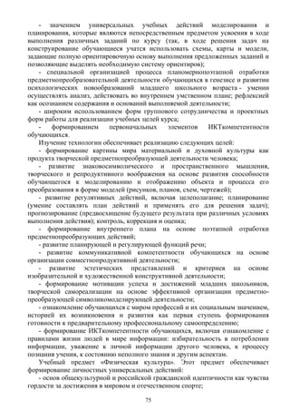 - значением универсальных учебных действий моделирования и
планирования, которые являются непосредственным предметом усвоения в ходе
выполнения различных заданий по курсу (так, в ходе решения задач на
конструирование обучающиеся учатся использовать схемы, карты и модели,
задающие полную ориентировочную основу выполнения предложенных заданий и
позволяющие выделять необходимую систему ориентиров);
- специальной организацией процесса планомернопоэтапной отработки
предметнопреобразовательной деятельности обучающихся в генезисе и развитии
психологических новообразований младшего школьного возраста - умении
осуществлять анализ, действовать во внутреннем умственном плане; рефлексией
как осознанием содержания и оснований выполняемой деятельности;
- широким использованием форм группового сотрудничества и проектных
форм работы для реализации учебных целей курса;
- формированием первоначальных элементов ИКТкомпетентности
обучающихся.
Изучение технологии обеспечивает реализацию следующих целей:
- формирование картины мира материальной и духовной культуры как
продукта творческой предметнопреобразующей деятельности человека;
- развитие знаковосимволического и пространственного мышления,
творческого и репродуктивного воображения на основе развития способности
обучающегося к моделированию и отображению объекта и процесса его
преобразования в форме моделей (рисунков, планов, схем, чертежей);
- развитие регулятивных действий, включая целеполагание; планирование
(умение составлять план действий и применять его для решения задач);
прогнозирование (предвосхищение будущего результата при различных условиях
выполнения действия); контроль, коррекция и оценка;
- формирование внутреннего плана на основе поэтапной отработки
предметнопреобразующих действий;
- развитие планирующей и регулирующей функций речи;
- развитие коммуникативной компетентности обучающихся на основе
организации совместнопродуктивной деятельности;
- развитие эстетических представлений и критериев на основе
изобразительной и художественной конструктивной деятельности;
- формирование мотивации успеха и достижений младших школьников,
творческой самореализации на основе эффективной организации предметно-
преобразующей символикомоделирующей деятельности;
- ознакомление обучающихся с миром профессий и их социальным значением,
историей их возникновения и развития как первая ступень формирования
готовности к предварительному профессиональному самоопределению;
- формирование ИКТкомпетентности обучающихся, включая ознакомление с
правилами жизни людей в мире информации: избирательность в потреблении
информации, уважение к личной информации другого человека, к процессу
познания учения, к состоянию неполного знания и другим аспектам.
Учебный предмет «Физическая культура». Этот предмет обеспечивает
формирование личностных универсальных действий:
- основ общекультурной и российской гражданской идентичности как чувства
гордости за достижения в мировом и отечественном спорте;
75
 