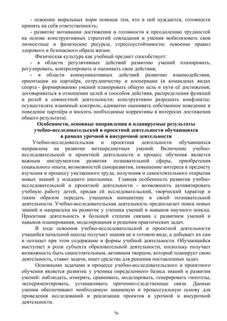 - освоение моральных норм помощи тем, кто в ней нуждается, готовности
принять на себя ответственность;
- развитие мотивации достижения и готовности к преодолению трудностей
на основе конструктивных стратегий совладания и умения мобилизовать свои
личностные и физические ресурсы, стрессоустойчивости; освоение правил
здорового и безопасного образа жизни.
Физическая культура как учебный предмет способствует:
- в области регулятивных действий развитию умений планировать,
регулировать, контролировать и оценивать свои действия;
- в области коммуникативных действий развитию взаимодействия,
ориентации на партнёра, сотрудничеству и кооперации (в командных видах
спорта - формированию умений планировать общую цель и пути её достижения;
договариваться в отношении целей и способов действия, распределения функций
и ролей в совместной деятельности; конструктивно разрешать конфликты;
осуществлять взаимный контроль; адекватно оценивать собственное поведение и
поведение партнёра и вносить необходимые коррективы в интересах достижения
общего результата).
Особенности, основные направления и планируемые результаты
учебно-исследовательской и проектной деятельности обучающихся
в рамках урочной и внеурочной деятельности
Учебно-исследовательская и проектная деятельности обучающихся
направлена на развитие метапредметных умений. Включение учебно-
исследовательской и проектной деятельности в процесс обучения является
важным инструментом развития познавательной сферы, приобретения
социального опыта, возможностей саморазвития, повышение интереса к предмету
изучения и процессу умственного труда, получения и самостоятельного открытия
новых знаний у младшего школьника. Главная особенность развития учебно-
исследовательской и проектной деятельности - возможность активизировать
учебную работу детей, придав ей исследовательский, творческий характер и
таким образом передать учащимся инициативу в своей познавательной
деятельности. Учебно-исследовательская деятельность предполагает поиск новых
знаний и направлена на развитие у ученика умений и навыков научного поиска.
Проектная деятельность в большей степени связана с развитием умений и
навыков планирования, моделирования и решения практических задач.
В ходе освоения учебно-исследовательской и проектной деятельности
учащийся начальной школы получает знания не в готовом виде, а добывает их сам
и осознает при этом содержание и формы учебной деятельности. Обучающийся
выступает в роли субъекта образовательной деятельности, поскольку получает
возможность быть самостоятельным, активным творцом, который планирует свою
деятельность, ставит задачи, ищет средства для решения поставленных задач.
Основными задачами в процессе учебно-исследовательского и проектного
обучения является развитие у ученика определенного базиса знаний и развития
умений: наблюдать, измерять, сравнивать, моделировать, генерировать гипотезы,
экспериментировать, устанавливать причинно-следственные связи. Данные
умения обеспечивают необходимую знаниевую и процессуальную основу для
проведения исследований и реализации проектов в урочной и внеурочной
деятельности.
76
 