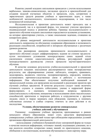 Развитие умений младших школьников проводится с учетом использования
вербальных, знаково-символических, наглядных средств и приспособлений для
создания моделей изучаемых объектов и процессов, схем, алгоритмов и
эвристических средств решения учебных и практических задач, а также
особенностей математического, технического моделирования, в том числе
возможностей компьютера.
Исследовательская и проектная деятельность может проходить как в
индивидуальной, так и в групповой форме, что помогает учителю простроить
индивидуальный подход к развитию ребенка. Границы исследовательского и
проектного обучения младших школьников определяются целевыми установками,
на которые ориентирован учитель, а также локальными задачами, стоящими на
конкретном уроке.
В рамках внеурочной деятельности исследовательская и проектная
деятельность направлены на обогащение содержания образования и возможность
реализации способностей, потребностей и интересов обучающихся с различным
уровнем развития.
Для расширения диапазона применимости исследовательского и
проектного обучения следует дифференцировать задания по степени трудности:
путем постепенного усложнения непосредственно самих заданий и/или
увеличением степени самостоятельности ребенка, регулируемой мерой
непосредственного руководства учителя процессом научно-практического
обучения.
В качестве основных результатов учебно-исследовательской и проектной
деятельности младших школьников рассматриваются такие метапредметные
результаты, как сформированные умения: наблюдать, измерять, сравнивать,
моделировать, выдвигать гипотезы, экспериментировать, определять понятия,
устанавливать причинно-следственные связи и работать с источниками
информации. Они обеспечивают получение необходимой знаниевой и
процессуальной основы для проведения исследований и реализации проектов при
изучении учебных предметов. В качестве результата следует также включить
готовность слушать и слышать собеседника, умение в корректной форме
формулировать и оценивать познавательные вопросы; проявлять
самостоятельность в обучении, инициативу в использовании своих мыслительных
способностей; критически и творчески работать в сотрудничестве с другими
людьми; смело и твердо защищать свои убеждения; оценивать и понимать
собственные сильные и слабые стороны; отвечать за свои действия и их
последствия.
Условия, обеспечивающие развитие универсальных
учебных действий у обучающихся
Указанное содержание учебных предметов, преподаваемых в рамках
начального общего образования, может стать средством формирования
универсальных учебных действий только при соблюдении определенных условий
организации образовательной деятельности:
- использовании учебников в бумажной и/или электронной форме не только
в качестве носителя информации, «готовых» знаний, подлежащих усвоению, но и
как носителя способов «открытия» новых знаний, их практического освоения,
обобщения и систематизации, включения обучающимся в свою картину мира;
77
 