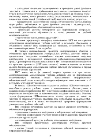 - соблюдении технологии проектирования и проведения урока (учебного
занятия) в соответствии с требованиями системно-деятельностного подхода:
будучи формой учебной деятельности, урок должен отражать её основные этапы -
постановку задачи, поиск решения, вывод (моделирование), конкретизацию и
применение новых знаний (способов действий), контроль и оценку результата;
- осуществлении целесообразного выбора организационно-деятельностных
форм работы обучащихся на уроке (учебном занятии) - индивидуальной,
групповой (парной) работы, общеклассной дискуссии;
- организации системы мероприятий для формирования контрольно-
оценочной деятельности обучающихся с целью развития их учебной
самостоятельности;
- эффективного использования средств ИКТ.
Учитывая определенную специфику использования ИКТ как инструмента
формирования универсальных учебных действий в начальном образовании и
объективную новизну этого направления для педагогов, остановимся на этой
составляющей программы более подробно.
В условиях интенсификации процессов информатизации общества и
образования при формировании универсальных учебных действий наряду с
предметными методиками целесообразно широкое использование цифровых
инструментов и возможностей современной информационнообразовательной
среды. Ориентировка младших школьников в ИКТ и формирование способности
их грамотно применять (ИКТкомпетентность) являются одними из важных
средств формирования универсальных учебных действий обучающихся в рамках
начального общего образования.
ИКТ также могут (и должны) широко применяться при оценке
сформированности универсальных учебных действий. Для их формирования
исключительную важность имеет использование информационно-
образовательной среды, в которой планируют и фиксируют свою деятельность, её
результаты учителя и обучающиеся.
В рамках ИКТкомпетентности выделяется учебная ИКТкомпетентность -
способность решать учебные задачи с использованием общедоступных в
начальной школе инструментов ИКТ и источников информации в соответствии с
возрастными потребностями и возможностями младшего школьника. Решение
задачи формирования ИКТкомпетентности должно проходить не только на
занятиях по отдельным учебным предметам (где формируется предметная ИКТ-
компетентность), но и в рамках метапредметной программы формирования
универсальных учебных действий.
При освоении личностных действий на основе указанной программы у
обучающихся формируются:
- критическое отношение к информации и избирательность её восприятия;
- уважение к информации о частной жизни и информационным результатам
деятельности других людей;
- основы правовой культуры в области использования информации.
При освоении регулятивных универсальных учебных действий
обеспечиваются:
- оценка условий, алгоритмов и результатов действий, выполняемых в
информационной среде;
78
 