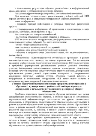 - использование результатов действия, размещённых в информационной
среде, для оценки и коррекции выполненного действия;
- создание цифрового портфолио учебных достижений обучающегося.
При освоении познавательных универсальных учебных действий ИКТ
играют ключевую роль в следующих универсальных учебных действиях:
- поиск информации;
- фиксация (запись) информации с помощью различных технических
средств;
- структурирование информации, её организация и представление в виде
диаграмм, картосхем, линий времени и пр.; 
- создание простых гипермедиасообщений;
- построение простейших моделей объектов и процессов.
ИКТ является важным инструментом для формирования коммуникативных
универсальных учебных действий. Для этого используются:
- обмен гипермедиасообщениями;
- выступление с аудиовизуальной поддержкой;
- фиксация хода коллективной/личной коммуникации;
- общение в цифровой среде (электронная почта, чат, видеоконференция,
форум, блог).
Формирование ИКТкомпетентности обучающихся происходит в рамках
системнодеятельностного подхода, на основе изучения всех без исключения
предметов учебного плана. Включение задачи формирования ИКТкомпетентности
в программу формирования универсальных учебных действий позволяет
учителю формировать соответствующие позиции планируемых результатов,
помогает с учётом специфики каждого учебного предмета избежать дублирования
при освоении разных умений, осуществлять интеграцию и синхронизацию
содержания различных учебных курсов. Освоение умений работать с
информацией и использовать инструменты ИКТ также может входить в
содержание кружков внеурочной деятельности школьников.
Условия, обеспечивающие преемственность программы формирования у
обучающихся универсальных учебных действий при переходе от
дошкольного к начальному и от начального к основному общему
образованию
Проблема реализации преемственности обучения затрагивает все звенья
существующей образовательной системы, а именно: переход из организации,
осуществляющей образовательную деятельность на уровне дошкольного
образования, в организацию, осуществляющую образовательную деятельность в
рамках основной образовательной программы начального общего образования и
далее в рамках основной образовательной программы основного и среднего
(полного) образования, и, наконец, в высшее учебное заведение. При этом,
несмотря на огромные возрастнопсихологические различия между обучающимися,
переживаемые ими трудности переходных периодов имеют много общего.
Наиболее остро проблема преемственности стоит в двух ключевых
точках - в момент поступления детей в школу (при переходе из дошкольного
уровня на уровень начального общего образования) и в период перехода
обучающихся на уровень основного общего образования.
79
 