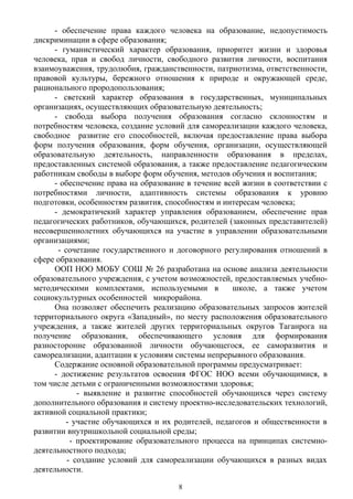 - обеспечение права каждого человека на образование, недопустимость
дискриминации в сфере образования;
- гуманистический характер образования, приоритет жизни и здоровья
человека, прав и свобод личности, свободного развития личности, воспитания
взаимоуважения, трудолюбия, гражданственности, патриотизма, ответственности,
правовой культуры, бережного отношения к природе и окружающей среде,
рационального прородопользования;
- светский характер образования в государственных, муниципальных
организациях, осуществляющих образовательную деятельность;
- свобода выбора получения образования согласно склонностям и
потребностям человека, создание условий для самореализации каждого человека,
свободное развитие его способностей, включая предоставление права выбора
форм получения образования, форм обучения, организации, осуществляющей
образовательную деятельность, направленности образования в пределах,
предоставленных системой образования, а также предоставление педагогическим
работникам свободы в выборе форм обучения, методов обучения и воспитания;
- обеспечение права на образование в течение всей жизни в соответствии с
потребностями личности, адаптивность системы образования к уровню
подготовки, особенностям развития, способностям и интересам человека;
- демократичекий характер управления образованием, обеспечение прав
педагогических работников, обучающихся, родителей (законных представителей)
несовершеннолетних обучающихся на участие в управлении образовательными
организациями;
- сочетание государственного и договорного регулирования отношений в
сфере образования.
ООП НОО МОБУ СОШ № 26 разработана на основе анализа деятельности
образовательного учреждения, с учетом возможностей, предоставляемых учебно-
методическими комплектами, используемыми в школе, а также учетом
социокультурных особенностей микрорайона.
Она позволяет обеспечить реализацию образовательных запросов жителей
территориального округа «Западный», по месту расположения образовательного
учреждения, а также жителей других территориальных округов Таганрога на
получение образования, обеспечивающего условия для формирования
разносторонне образованной личности обучающегося, ее саморазвития и
самореализации, адаптации к условиям системы непрерывного образования.
Содержание основной образовательной программы предусматривает:
- достижение результатов освоения ФГОС НОО всеми обучающимися, в
том числе детьми с ограниченными возможностями здоровья;
- выявление и развитие способностей обучающихся через систему
дополнительного образования и систему проектно-исследовательских технологий,
активной социальной практики;
- участие обучающихся и их родителей, педагогов и общественности в
развитии внутришкольной социальной среды;
- проектирование образовательного процесса на принципах системно-
деятельностного подхода;
- создание условий для самореализации обучающихся в разных видах
деятельности.
8
 