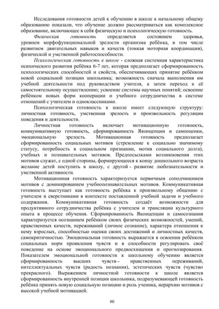 Исследования готовности детей к обучению в школе к начальному общему
образованию показали, что обучение должно рассматриваться как комплексное
образование, включающее в себя физическую и психологическую готовность.
Физическая готовность определяется состоянием здоровья,
уровнем морфофункциональной зрелости организма ребёнка, в том числе
развитием двигательных навыков и качеств (тонкая моторная координация),
физической и умственной работоспособности.
Психологическая готовность к школе - сложная системная характеристика
психического развития ребёнка 6-7 лет, которая предполагает сформированность
психологических способностей и свойств, обеспечивающих принятие ребёнком
новой социальной позиции школьника; возможность сначала выполнения им
учебной деятельности под руководством учителя, а затем переход к её
самостоятельному осуществлению; усвоение системы научных понятий; освоение
ребёнком новых форм кооперации и учебного сотрудничества в системе
отношений с учителем и одноклассниками.
Психологическая готовность к школе имеет следующую структуру:
личностная готовность, умственная зрелость и произвольность регуляции
поведения и деятельности.
Личностная готовность включает мотивационную готовность,
коммуникативную готовность, сформированность Яконцепции и самооценки,
эмоциональную зрелость. Мотивационная готовность предполагает
сформированность социальных мотивов (стремление к социально значимому
статусу, потребность в социальном признании, мотив социального долга),
учебных и познавательных мотивов. Предпосылками возникновения этих
мотивов служат, с одной стороны, формирующееся к концу дошкольного возраста
желание детей поступить в школу, с другой - развитие любознательности и
умственной активности.
Мотивационная готовность характеризуется первичным соподчинением
мотивов с доминированием учебнопознавательных мотивов. Коммуникативная
готовность выступает как готовность ребёнка к произвольному общению с
учителем и сверстниками в контексте поставленной учебной задачи и учебного
содержания. Коммуникативная готовность создаёт возможности для
продуктивного сотрудничества ребёнка с учителем и трансляции культурного
опыта в процессе обучения. Сформированность Яконцепции и самосознания
характеризуется осознанием ребёнком своих физических возможностей, умений,
нравственных качеств, переживаний (личное сознание), характера отношения к
нему взрослых, способностью оценки своих достижений и личностных качеств,
самокритичностью. Эмоциональная готовность выражается в освоении ребёнком
социальных норм проявления чувств и в способности регулировать своё
поведение на основе эмоционального предвосхищения и прогнозирования.
Показателем эмоциональной готовности к школьному обучению является
сформированность высших чувств - нравственных переживаний,
интеллектуальных чувств (радость познания), эстетических чувств (чувство
прекрасного). Выражением личностной готовности к школе является
сформированность внутренней позиции школьника, подразумевающей готовность
ребёнка принять новую социальную позицию и роль ученика, иерархию мотивов с
высокой учебной мотивацией.
80
 