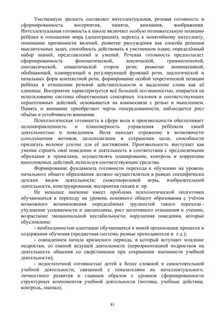 Умственную зрелость составляет интеллектуальная, речевая готовность и
сформированность восприятия, памяти, внимания, воображения.
Интеллектуальная готовность к школе включает особую познавательную позицию
ребёнка в отношении мира (децентрацию), переход к понятийному интеллекту,
понимание причинности явлений, развитие рассуждения как способа решения
мыслительных задач, способность действовать в умственном плане, определённый
набор знаний, представлений и умений. Речевая готовность предполагает
сформированность фонематической, лексической, грамматической,
синтаксической, семантической сторон речи; развитие номинативной,
обобщающей, планирующей и регулирующей функций речи, диалогической и
начальных форм контекстной речи, формирование особой теоретической позиции
ребёнка в отношении речевой действительности и выделение слова как её
единицы. Восприятие характеризуется всё большей осознанностью, опирается на
использование системы общественных сенсорных эталонов и соответствующих
перцептивных действий, основывается на взаимосвязи с речью и мышлением.
Память и внимание приобретают черты опосредованности, наблюдается рост
объёма и устойчивости внимания.
Психологическая готовность в сфере воли и произвольности обеспечивает
целенаправленность и планомерность управления ребёнком своей
деятельностью и поведением. Воля находит отражение в возможности
соподчинения мотивов, целеполагании и сохранении цели, способности
прилагать волевое усилие для её достижения. Произвольность выступает как
умение строить своё поведение и деятельность в соответствии с предлагаемыми
образцами и правилами, осуществлять планирование, контроль и коррекцию
выполняемых действий, используя соответствующие средства.
Формирование фундамента готовности перехода к обучению на уровень
начального общего образования должно осуществляться в рамках специфически
детских видов деятельности: сюжетноролевой игры, изобразительной
деятельности, конструирования, восприятия сказки и пр. 
Не меньшее значение имеет проблема психологической подготовки
обучающихся к переходу на уровень основного общего образования с учётом
возможного возникновения определённых трудностей такого перехода -
ухудшение успеваемости и дисциплины, рост негативного отношения к учению,
возрастание эмоциональной нестабильности, нарушения поведения, которые
обусловлены:
- необходимостью адаптации обучающихся к новой организации процесса и
содержания обучения (предметная система, разные преподаватели и т.д.); 
- совпадением начала кризисного периода, в который вступают младшие
подростки, со сменой ведущей деятельности (переориентацией подростков на
деятельность общения со сверстниками при сохранении значимости учебной
деятельности);
- недостаточной готовностью детей к более сложной и самостоятельной
учебной деятельности, связанной с показателями их интеллектуального,
личностного развития и главным образом с уровнем сформированности
структурных компонентов учебной деятельности (мотивы, учебные действия,
контроль, оценка);
81
 