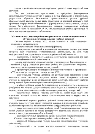 - недостаточно подготовленным переходом с родного языка на русский язык
обучения.
Все эти компоненты присутствуют в программе формирования
универсальных учебных действий и заданы в форме требований к планируемым
результатам обучения. Основанием преемственности разных уровней
образовательной системы может стать ориентация на ключевой стратегический
приоритет непрерывного образования - формирование умения учиться, которое
должно быть обеспечено формированием системы универсальных учебных
действий, а также на положениях ФГОС ДО, касающихся целевых ориентиров на
этапе завершения дошкольного образования.
Методика и инструментарий оценки успешности освоения и применения
обучающимися универсальных учебных действий
Система оценки в сфере УУД может включать в себя следующие
принципы и характеристики:
• систематичность сбора и анализа информации;
• совокупность показателей и индикаторов оценивания должна учитывать
интересы всех участников образовательной деятельности, то есть быть
информативной для управленцев, педагогов, родителей, обучающихся;
• доступность и прозрачность данных о результатах оценивания для всех
участников образовательной деятельности.
Оценка деятельности образовательного учреждения по формированию и
развитию УУД у учащихся учитывает работу по обеспечению кадровых,
методических, материально-технических условий.
В процессе реализации мониторинга успешности освоения и применения
УУД выделяются следующие этапы освоения УУД:
• универсальное учебное действие не сформировано (школьник может
выполнить лишь отдельные операции, может только копировать действия
учителя, не планирует и не контролирует своих действий, подменяет учебную
задачу задачей буквального заучивания и воспроизведения);
• учебное действие может быть выполнено в сотрудничестве с педагогом
(требуются разъяснения для установления связи отдельных операций и условий
задачи, ученик может выполнять действия по уже усвоенному алгоритму);
• неадекватный перенос учебных действий на новые виды задач (при
изменении условий задачи не может самостоятельно внести коррективы в
действия);
• адекватный перенос учебных действий (самостоятельное обнаружение
учеником несоответствия между условиями задачами и имеющимися способами
ее решения и правильное изменение способа в сотрудничестве с учителем);
• самостоятельное построение учебных целей (самостоятельное построение
новых учебных действий на основе развернутого, тщательного анализа условий
задачи и ранее усвоенных способов действия);
• обобщение учебных действий на основе выявления общих принципов.
Система оценки универсальных учебных действий может быть:
• уровневой (определяются уровни владения универсальными учебными
действиями);
• позиционной - не только учитель производит оценивание; оценка
82
 