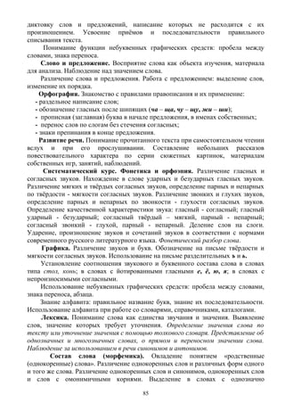 диктовку слов и предложений, написание которых не расходится с их
произношением. Усвоение приёмов и последовательности правильного
списывания текста.
Понимание функции небуквенных графических средств: пробела между
словами, знака переноса.
Слово и предложение. Восприятие слова как объекта изучения, материала
для анализа. Наблюдение над значением слова.
Различение слова и предложения. Работа с предложением: выделение слов,
изменение их порядка.
Орфография. Знакомство с правилами правописания и их применение:
- раздельное написание слов;
- обозначение гласных после шипящих (ча – ща, чу – щу, жи – ши);
- прописная (заглавная) буква в начале предложения, в именах собственных;
- перенос слов по слогам без стечения согласных;
- знаки препинания в конце предложения.
Развитие речи. Понимание прочитанного текста при самостоятельном чтении
вслух и при его прослушивании. Составление небольших рассказов
повествовательного характера по серии сюжетных картинок, материалам
собственных игр, занятий, наблюдений.
Систематический курс. Фонетика и орфоэпия. Различение гласных и
согласных звуков. Нахождение в слове ударных и безударных гласных звуков.
Различение мягких и твёрдых согласных звуков, определение парных и непарных
по твёрдости - мягкости согласных звуков. Различение звонких и глухих звуков,
определение парных и непарных по звонкости - глухости согласных звуков.
Определение качественной характеристики звука: гласный - согласный; гласный
ударный - безударный; согласный твёрдый – мягкий, парный - непарный;
согласный звонкий - глухой, парный - непарный. Деление слов на слоги.
Ударение, произношение звуков и сочетаний звуков в соответствии с нормами
современного русского литературного языка. Фонетический разбор слова.
Графика. Различение звуков и букв. Обозначение на письме твёрдости и
мягкости согласных звуков. Использование на письме разделительных ъ и ь.
Установление соотношения звукового и буквенного состава слова в словах
типа стол, конь; в словах с йотированными гласными е, ё, ю, я; в словах с
непроизносимыми согласными.
Использование небуквенных графических средств: пробела между словами,
знака переноса, абзаца.
Знание алфавита: правильное название букв, знание их последовательности.
Использование алфавита при работе со словарями, справочниками, каталогами.
Лексика. Понимание слова как единства звучания и значения. Выявление
слов, значение которых требует уточнения. Определение значения слова по
тексту или уточнение значения с помощью толкового словаря. Представление об
однозначных и многозначных словах, о прямом и переносном значении слова.
Наблюдение за использованием в речи синонимов и антонимов.
Состав слова (морфемика). Овладение понятием «родственные
(однокоренные) слова». Различение однокоренных слов и различных форм одного
и того же слова. Различение однокоренных слов и синонимов, однокоренных слов
и слов с омонимичными корнями. Выделение в словах с однозначно
85
 
