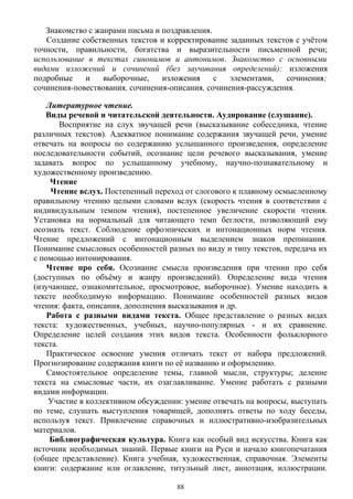 Знакомство с жанрами письма и поздравления.
Создание собственных текстов и корректирование заданных текстов с учётом
точности, правильности, богатства и выразительности письменной речи;
использование в текстах синонимов и антонимов. Знакомство с основными
видами изложений и сочинений (без заучивания определений): изложения
подробные и выборочные, изложения с элементами, сочинения;
сочинения-повествования, сочинения-описания, сочинения-рассуждения.
Литературное чтение.
Виды речевой и читательской деятельности. Аудирование (слушание).
Восприятие на слух звучащей речи (высказывание собеседника, чтение
различных текстов). Адекватное понимание содержания звучащей речи, умение
отвечать на вопросы по содержанию услышанного произведения, определение
последовательности событий, осознание цели речевого высказывания, умение
задавать вопрос по услышанному учебному, научно-познавательному и
художественному произведению.
Чтение
Чтение вслух. Постепенный переход от слогового к плавному осмысленному
правильному чтению целыми словами вслух (скорость чтения в соответствии с
индивидуальным темпом чтения), постепенное увеличение скорости чтения.
Установка на нормальный для читающего темп беглости, позволяющий ему
осознать текст. Соблюдение орфоэпических и интонационных норм чтения.
Чтение предложений с интонационным выделением знаков препинания.
Понимание смысловых особенностей разных по виду и типу текстов, передача их
с помощью интонирования.
Чтение про себя. Осознание смысла произведения при чтении про себя
(доступных по объёму и жанру произведений). Определение вида чтения
(изучающее, ознакомительное, просмотровое, выборочное). Умение находить в
тексте необходимую информацию. Понимание особенностей разных видов
чтения: факта, описания, дополнения высказывания и др.
Работа с разными видами текста. Общее представление о разных видах
текста: художественных, учебных, научно-популярных - и их сравнение.
Определение целей создания этих видов текста. Особенности фольклорного
текста.
Практическое освоение умения отличать текст от набора предложений.
Прогнозирование содержания книги по её названию и оформлению.
Самостоятельное определение темы, главной мысли, структуры; деление
текста на смысловые части, их озаглавливание. Умение работать с разными
видами информации.
Участие в коллективном обсуждении: умение отвечать на вопросы, выступать
по теме, слушать выступления товарищей, дополнять ответы по ходу беседы,
используя текст. Привлечение справочных и иллюстративно-изобразительных
материалов.
Библиографическая культура. Книга как особый вид искусства. Книга как
источник необходимых знаний. Первые книги на Руси и начало книгопечатания
(общее представление). Книга учебная, художественная, справочная. Элементы
книги: содержание или оглавление, титульный лист, аннотация, иллюстрации.
88
 