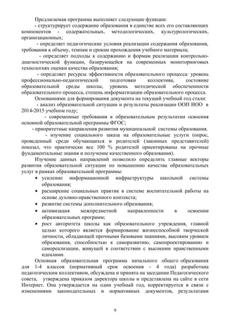 Предлагаемая программа выполняет следующие функции:
- структурирует содержание образования в единстве всех его составляющих
компонентов - содержательных, методологических, культурологических,
организационных;
- определяет педагогические условия реализации содержания образования,
требования к объему, темпам и срокам прохождения учебного материала;
- определяет подходы к содержанию и формам реализации контрольно-
диагностической функции, базирующейся на современных мониторинговых
технологиях оценки качества образования;
- определяет ресурсы эффективности образовательного процесса: уровень
профессионально-педагогической подготовки коллектива, состояние
образовательной среды школы, уровень методической обеспеченности
образовательного процесса, степень информатизации образовательного процесса.
Основаниями для формирования документа на текущий учебный год стали:
- анализ образовательной ситуации и результаты реализации ООП НОО в
2014-2015 учебном году;
- современные требования к образовательным результатам освоения
основной образовательной программы ФГОС;
- приоритетные направления развития муниципальной системы образования.
- изучение социального заказа на образовательные услуги (опрос,
проведенный среди обучающихся и родителей (законных представителей)
показал, что практически все 100 % родителей ориентированы на прочные
фундаментальные знания и получение качественного образования).
Изучение данных направлений позволило определить главные векторы
развития образовательной ситуации по повышению качества образовательных
услуг в рамках образовательной программы:
• усиление информационной инфраструктуры школьной системы
образования;
• расширение социальных практик в системе воспитательной работы на
основе духовно-нравственного контекста;
• развитие системы дополнительного образования;
• активизация межпредметной направленности в освоении
образовательных программ;
• рост авторитета школы как образовательного учреждения, главной
целью которого является формирование жизнеспособной творческой
личности, обладающей прочными базовыми знаниями, высоким уровнем
образования, способностью к саморазвитию, самопроектированию и
самореализации, живущей в соответствии с высокими нравственными
идеалами.
Основная образовательная программа начального общего образования
для 1-4 классов (нормативный срок освоения - 4 года) разработана
педагогическим коллективом, обсуждена и принята на заседании Педагогического
совета, утверждена приказом директора школы и представлена на сайте в сети
Интернет. Она утверждается на один учебный год, корректируется в связи с
изменениями законодательных и нормативных документов, результатами
9
 