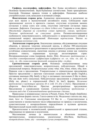 Графика, каллиграфия, орфография. Все буквы английского алфавита.
Основные буквосочетания. Звуко-буквенные соответствия. Знаки транскрипции.
Апостроф. Основные правила чтения и орфографии. Написание наиболее
употребительных слов, вошедших в активный словарь.
Фонетическая сторона речи. Адекватное произношение и различение на
слух всех звуков и звукосочетаний английского языка. Соблюдение норм
произношения: долгота и краткость гласных, отсутствие оглушения звонких
согласных в конце слога или слова, отсутствие смягчения согласных перед
гласными. Дифтонги. Связующее «r» (there is/there are). Ударение в слове, фразе.
Отсутствие ударения на служебных словах (артиклях, союзах, предлогах).
Членение предложений на смысловые группы. Ритмико-интонационные
особенности повествовательного, побудительного и вопросительного (общий и
специальный вопрос) предложений. Интонация перечисления. Чтение по
транскрипции изученных слов.
Лексическая сторона речи. Лексические единицы, обслуживающие ситуации
общения, в пределах тематики начальной школы, в объёме 500·лексических
единиц для двустороннего (рецептивного и продуктивного) усвоения, простейшие
устойчивые словосочетания, оценочная лексика и речевые клише как элементы
речевого этикета, отражающие культуру англоговорящих стран.
Интернациональные слова (например, doctor, film). Начальное представление о
способах словообразования: суффиксация (суффиксы -er, -or, -tion, -ist, -ful, -ly,
-teen, -ty, -th), словосложение (postcard), конверсия (play - to play).
Грамматическая сторона речи. Основные коммуникативные типы
предложений: повествовательное, вопросительное, побудительное. Общий и
специальный вопросы. Вопросительные слова: what, who, when, where, why, how.
Порядок слов в предложении. Утвердительные и отрицательные предложения.
Простое предложение с простым глагольным сказуемым (He speaks English.),
составным именным (My family is big.) и составным глагольным (I like to dance.
She can skate well.) сказуемым. Побудительные предложения в утвердительной
(Help me, please.) и отрицательной (Don’t be late!) формах. Безличные
предложения в настоящем времени (It is cold. It’s five o’clock.). Предложения с
оборотом there·is/there·are. Простые распространённые предложения.
Предложения с однородными членами. Сложносочинённые предложения с
союзами and и but. Сложноподчинённые предложения с because.
Правильные и неправильные глаголы в Present, Future, Past Simple (Indefinite).
Неопределённая форма глагола. Глагол-связка to be. Модальные глаголы can, may,
must, have to. Глагольные конструкции I’d like to …. Существительные в
единственном и множественном числе (образованные по правилу и исключения),
существительные с неопределённым, определённым и нулевым артиклем.
Притяжательный падеж имён существительных.
Прилагательные в положительной, сравнительной и превосходной степени,
образованные по правилам и исключения.
Местоимения: личные (в именительном и объектном падежах),
притяжательные, вопросительные, указательные (this/these, that/those),
неопределённые (some, any – некоторые случаи употребления).
93
 