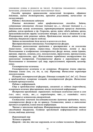 умножение суммы и разности на число). Алгоритмы письменного сложения,
вычитания, умножения и деления многозначных чисел.
Способы проверки правильности вычислений (алгоритм, обратное
действие, оценка достоверности, прикидки результата, вычисление на
калькуляторе).
Работа с текстовыми задачами
Решение текстовых задач арифметическим способом. Задачи,
содержащие отношения «больше (меньше) на…», «больше (меньше) в…».
Зависимости между величинами, характеризующими процессы движения,
работы, купли-продажи и др. Скорость, время, путь; объём работы, время,
производительность труда; количество товара, его цена и стоимость и др.
Планирование хода решения задачи. Представление текста задачи (схема,
таблица, диаграмма и другие модели).
Задачи на нахождение доли целого и целого по его доле.
Пространственные отношения. Геометрические фигуры.
Взаимное расположение предметов в пространстве и на плоскости
(выше-ниже, слев-справа, сверху-снизу, ближе-дальше, между и пр.).
Распознавание и изображение геометрических фигур: точка, линия (кривая,
прямая), отрезок, ломаная, угол, многоугольник, треугольник, прямоугольник,
квадрат, окружность, круг. Использование чертёжных инструментов для
выполнения построений. Геометрические формы в окружающем мире.
Распознавание и называние: куб, шар, параллелепипед, пирамида, цилиндр,
конус.
Геометрические величины.
Геометрические величины и их измерение. Измерение длины отрезка.
Единицы длины (мм, см, дм, м, км). Периметр. Вычисление периметра
многоугольника.
Площадь геометрической фигуры. Единицы площади (см2
, дм2
, м2
). Точное
и приближённое измерение площади геометрической фигуры. Вычисление
площади прямоугольника.
Работа с информацией.
Сбор и представление информации, связанной со счётом (пересчётом),
измерением величин; фиксирование, анализ полученной информации.
Построение простейших выражений с помощью логических связок и слов
(«и»; «не»; «если... то…»; «верно/неверно, что…»; «каждый»; «все»;
«некоторые»); истинность утверждений.
Составление конечной последовательности (цепочки) предметов, чисел,
геометрических фигур и др. по правилу. Составление, запись и выполнение
простого алгоритма, плана поиска информации.
Чтение и заполнение таблицы. Интерпретация данных таблицы. чтение
столбчатой диаграммы. Создание простейшей информационной модели
(схема, таблица, цепочка).
Окружающий мир
Человек и природа.
Природа - это то, что нас окружает, но не создано человеком. Природные
95
 