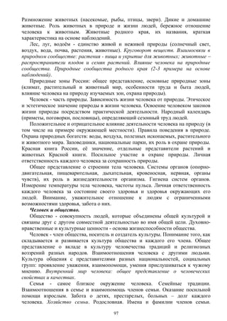 Размножение животных (насекомые, рыбы, птицы, звери). Дикие и домашние
животные. Роль животных в природе и жизни людей, бережное отношение
человека к животным. Животные родного края, их названия, краткая
характеристика на основе наблюдений.
Лес, луг, водоём - единство живой и неживой природы (солнечный свет,
воздух, вода, почва, растения, животные). Круговорот веществ. Взаимосвязи в
природном сообществе: растения - пища и укрытие для животных; животные –
распространители плодов и семян растений. Влияние человека на природные
сообщества. Природные сообщества родного края (2-3 примера на основе
наблюдений).
Природные зоны России: общее представление, основные природные зоны
(климат, растительный и животный мир, особенности труда и быта людей,
влияние человека на природу изучаемых зон, охрана природы).
Человек - часть природы. Зависимость жизни человека от природы. Этическое
и эстетическое значение природы в жизни человека. Освоение человеком законов
жизни природы посредством практической деятельности. Народный календарь
(приметы, поговорки, пословицы), определяющий сезонный труд людей.
Положительное и отрицательное влияние деятельности человека на природу (в
том числе на примере окружающей местности). Правила поведения в природе.
Охрана природных богатств: воды, воздуха, полезных ископаемых, растительного
и животного мира. Заповедники, национальные парки, их роль в охране природы.
Красная книга России, её значение, отдельные представители растений и
животных Красной книги. Посильное участие в охране природы. Личная
ответственность каждого человека за сохранность природы.
Общее представление о строении тела человека. Системы органов (опорно-
двигательная, пищеварительная, дыхательная, кровеносная, нервная, органы
чувств), их роль в жизнедеятельности организма. Гигиена систем органов.
Измерение температуры тела человека, частоты пульса. Личная ответственность
каждого человека за состояние своего здоровья и здоровья окружающих его
людей. Внимание, уважительное отношение к людям с ограниченными
возможностями здоровья, забота о них.
Человек и общество.
Общество - совокупность людей, которые объединены общей культурой и
связаны друг с другом совместной деятельностью во имя общей цели. Духовно-
нравственные и культурные ценности - основа жизнеспособности общества.
Человек - член общества, носитель и создатель культуры. Понимание того, как
складывается и развивается культура общества и каждого его члена. Общее
представление о вкладе в культуру человечества традиций и религиозных
воззрений разных народов. Взаимоотношения человека с другими людьми.
Культура общения с представителями разных национальностей, социальных
групп: проявление уважения, взаимопомощи, умения прислушиваться к чужому
мнению. Внутренний мир человека: общее представление о человеческих
свойствах и качествах.
Семья - самое близкое окружение человека. Семейные традиции.
Взаимоотношения в семье и взаимопомощь членов семьи. Оказание посильной
помощи взрослым. Забота о детях, престарелых, больных – долг каждого
человека. Хозяйство семьи. Родословная. Имена и фамилии членов семьи.
97
 