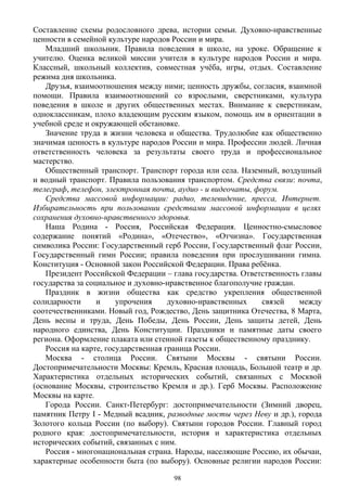 Составление схемы родословного древа, истории семьи. Духовно-нравственные
ценности в семейной культуре народов России и мира.
Младший школьник. Правила поведения в школе, на уроке. Обращение к
учителю. Оценка великой миссии учителя в культуре народов России и мира.
Классный, школьный коллектив, совместная учёба, игры, отдых. Составление
режима дня школьника.
Друзья, взаимоотношения между ними; ценность дружбы, согласия, взаимной
помощи. Правила взаимоотношений со взрослыми, сверстниками, культура
поведения в школе и других общественных местах. Внимание к сверстникам,
одноклассникам, плохо владеющим русским языком, помощь им в ориентации в
учебной среде и окружающей обстановке.
Значение труда в жизни человека и общества. Трудолюбие как общественно
значимая ценность в культуре народов России и мира. Профессии людей. Личная
ответственность человека за результаты своего труда и профессиональное
мастерство.
Общественный транспорт. Транспорт города или села. Наземный, воздушный
и водный транспорт. Правила пользования транспортом. Средства связи: почта,
телеграф, телефон, электронная почта, аудио - и видеочаты, форум.
Средства массовой информации: радио, телевидение, пресса, Интернет.
Избирательность при пользовании средствами массовой информации в целях
сохранения духовно-нравственного здоровья.
Наша Родина - Россия, Российская Федерация. Ценностно-смысловое
содержание понятий «Родина», «Отечество», «Отчизна». Государственная
символика России: Государственный герб России, Государственный флаг России,
Государственный гимн России; правила поведения при прослушивании гимна.
Конституция - Основной закон Российской Федерации. Права ребёнка.
Президент Российской Федерации – глава государства. Ответственность главы
государства за социальное и духовно-нравственное благополучие граждан.
Праздник в жизни общества как средство укрепления общественной
солидарности и упрочения духовно-нравственных связей между
соотечественниками. Новый год, Рождество, День защитника Отечества, 8 Mарта,
День весны и труда, День Победы, День России, День защиты детей, День
народного единства, День Конституции. Праздники и памятные даты своего
региона. Оформление плаката или стенной газеты к общественному празднику.
Россия на карте, государственная граница России.
Москва - столица России. Святыни Москвы - святыни России.
Достопримечательности Москвы: Кремль, Красная площадь, Большой театр и др.
Характеристика отдельных исторических событий, связанных с Москвой
(основание Москвы, строительство Кремля и др.). Герб Москвы. Расположение
Москвы на карте.
Города России. Санкт-Петербург: достопримечательности (Зимний дворец,
памятник Петру I - Медный всадник, разводные мосты через Неву и др.), города
Золотого кольца России (по выбору). Святыни городов России. Главный город
родного края: достопримечательности, история и характеристика отдельных
исторических событий, связанных с ним.
Россия - многонациональная страна. Народы, населяющие Россию, их обычаи,
характерные особенности быта (по выбору). Основные религии народов России:
98
 