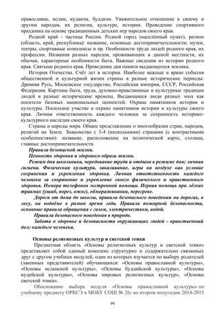 православие, ислам, иудаизм, буддизм. Уважительное отношение к своему и
другим народам, их религии, культуре, истории. Проведение спортивного
праздника на основе традиционных детских игр народов своего края.
Родной край - частица России. Родной город (населённый пункт), регион
(область, край, республика): название, основные достопримечательности; музеи,
театры, спортивные комплексы и пр. Особенности труда людей родного края, их
профессии. Названия разных народов, проживающих в данной местности, их
обычаи, характерные особенности быта. Важные сведения из истории родного
края. Святыни родного края. Проведение дня памяти выдающегося земляка.
История Отечества. Счёт лет в истории. Наиболее важные и яркие события
общественной и культурной жизни страны в разные исторические периоды:
Древняя Русь, Московское государство, Российская империя, СССР, Российская
Федерация. Картины быта, труда, духовно-нравственные и культурные традиции
людей в разные исторические времена. Выдающиеся люди разных эпох как
носители базовых национальных ценностей. Охрана памятников истории и
культуры. Посильное участие в охране памятников истории и культуры своего
края. Личная ответственность каждого человека за сохранность историко-
культурного наследия своего края.
Страны и народы мира. Общее представление о многообразии стран, народов,
религий на Земле. Знакомство с 3-4 (несколькими) странами (с контрастными
особенностями): название, расположение на политической карте, столица,
главные достопримечательности.
Правила безопасной жизни.
Ценность здоровья и здорового образа жизни.
Режим дня школьника, чередование труда и отдыха в режиме дня; личная
гигиена. Физическая культура, закаливание, игры на воздухе как условие
сохранения и укрепления здоровья. Личная ответственность каждого
человека за сохранение и укрепление своего физического и нравственного
здоровья. Номера телефонов экстренной помощи. Первая помощь при лёгких
травмах (ушиб, порез, ожог), обмораживании, перегреве.
Дорога от дома до школы, правила безопасного поведения на дорогах, в
лесу, на водоёме в разное время года. Правила пожарной безопасности,
основные правила обращения с газом, электричеством, водой.
Правила безопасного поведения в природе.
Забота о здоровье и безопасности окружающих людей - нравственный
долг каждого человека.
Основы религиозных культур и светской этики
Предметная область «Основы религиозных культур и светской этики»
представляет собой единый комплекс структурно и содержательно связанных
друг с другом учебных модулей, один из которых изучается по выбору родителей
(законных представителей) обучающихся: «Основы православной культуры»,
«Основы исламской культуры», «Основы буддийской культуры», «Основы
иудейской культуры», «Основы мировых религиозных культур», «Основы
светской этики».
Обоснование выбора модуля «Основы православной культуры» по
учебному предмету ОРКСЭ в МОБУ СОШ № 26: во втором полугодии 2014-2015
99
 