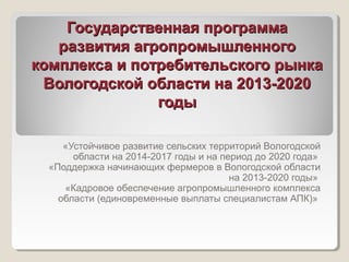 Государственная программаГосударственная программа
развития агропромышленногоразвития агропромышленного
комплекса и потребительского рынкакомплекса и потребительского рынка
Вологодской области на 2013-2020Вологодской области на 2013-2020
годыгоды
«Устойчивое развитие сельских территорий Вологодской
области на 2014-2017 годы и на период до 2020 года»
«Поддержка начинающих фермеров в Вологодской области
на 2013-2020 годы»
«Кадровое обеспечение агропромышленного комплекса
области (единовременные выплаты специалистам АПК)»
 