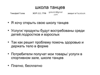 школа танцев
• Я хочу открыть свою школу танцев
• /Услуги продукты будут востребованы среди
,детей подростков и взрослых
• Так как решит проблему помочь здоровью и
держать тело в форме
• /Потребители получат мои товары услуги в
,спортивном зале школе танцев
• ,Платно бесплатно
Тимофей Голев -302,ЖУР ГПФ
golevtim@gmail
.com
Facebookэккаунт в
 