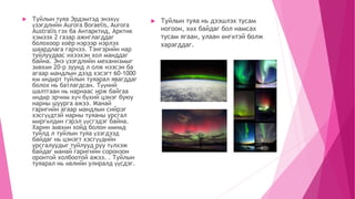  Туйлын туяа Эрдэмтэд энэхүү
үзэгдлийн Аurora Boraelis, Aurora
Australis гэх ба Антарктид, Арктик
хэмээх 2 газар ажиглагддаг
болохоор хоёр нэрээр нэрлэх
шаардлага гарчээ. Тэнгэрийн нар
туйлуудаас ихээхэн хол манддаг
байна. Энэ үзэгдлийн механизмыг
зөвхөн 20-р зуунд л олж нээсэн ба
агаар мандлын дээд хэсэгт 60-1000
км өндөрт туйлын туяарал явагддаг
болох нь батлагдсан. Түүний
шалтгаан нь нарнаас ирж байгаа
өндөр эрчим хүч бүхий цэнэг буюу
нарны шуурга ажээ. Манай
гаригийн агаар мандлын сийрэг
хэсгүүдтэй нарны туяаны урсгал
мөргөлдөн гэрэл үүсгэдэг байна.
Харин зөвхөн хойд болон өмнөд
туйлд л туйлын туяа үзэгдээд
байдаг нь цэнэгт хэсгүүдийн
урсгалуудыг туйлууд руу түлхэж
байдаг манай гаригийн соронзон
оронтой холбоотой ажээ. . Туйлын
туяарал нь өвлийн улиралд үүсдэг.
 Туйлын туяа нь дээшлэх тусам
ногоон, хөх байдаг бол намсах
тусам ягаан, улаан өнгөтэй болж
харагддаг.
 