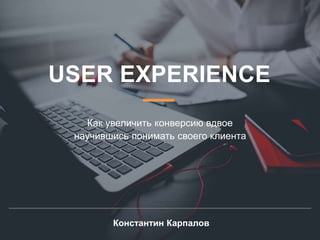 USER EXPERIENCE
Как увеличить конверсию вдвое
научившись понимать своего клиента
Константин Карпалов
 