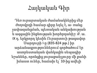Հայկական Գիր
Դեռ ուրարտական ժամանակներից մեր
ժողովրդի համար գիրը եղել է, ա- ռանց
չափազանցման, պետական անկախության
և ազգային ինքնության խորհրդանիշ: Ք. ա.
IX դ. երկրորդ կեսին Ուրարտուի թագավոր
Սարդուրի I-ը (835-824 թթ.) իր
արձանագրություններում գործածում էր
ասորեստանյան վանկային սեպագիր
նշաններ, որոնցից յուրաքանչյուրը մի քանի
իմաստ ուներ, հաճախ էլ՝ 10-ից ավելի
 