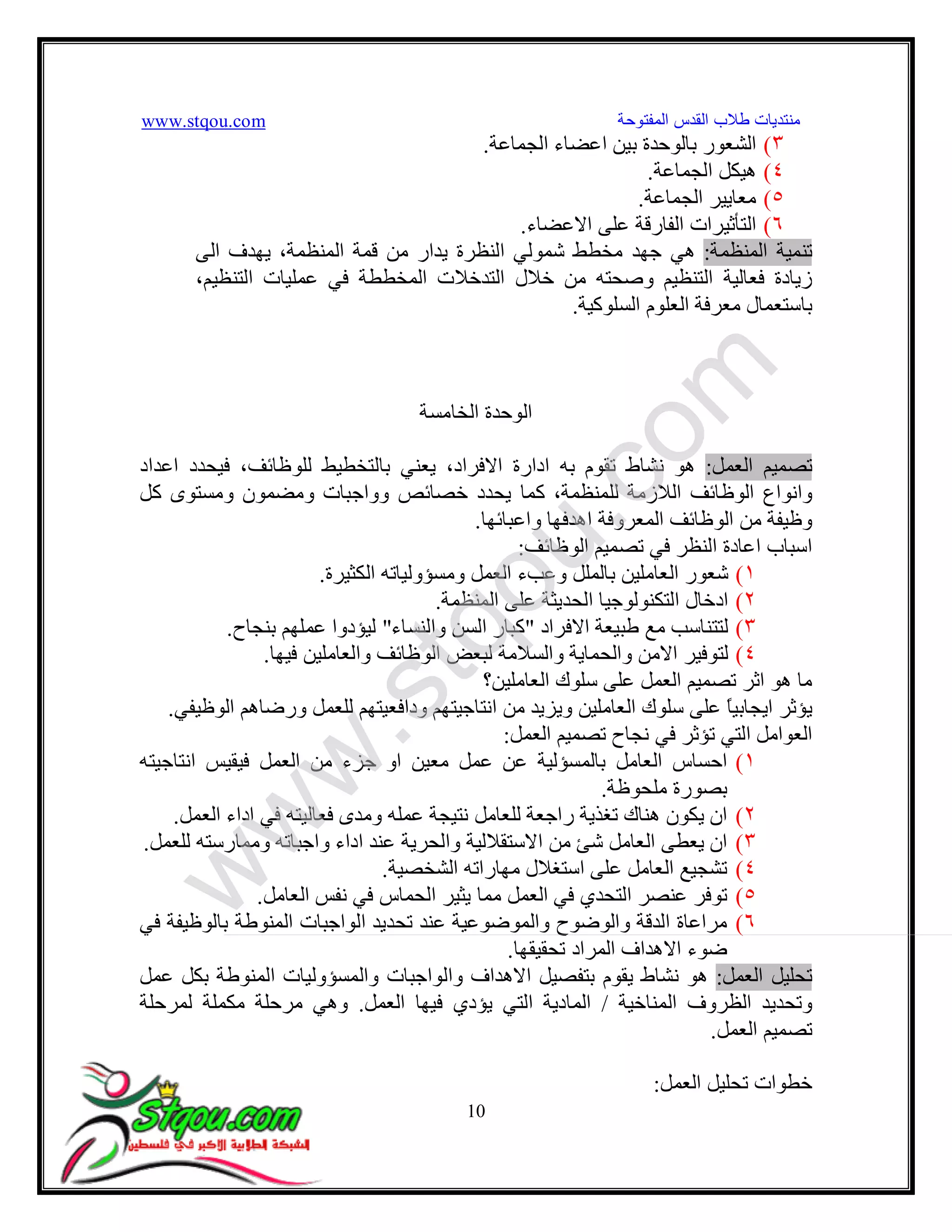 www.stqou.com ‫اﻟﻤﻔﺘﻮﺣﺔ‬ ‫اﻟﻘﺪس‬ ‫ﻃﻼب‬ ‫ﻣﻨﺘﺪﯾﺎت‬
10
٣(‫اﻟﺠﻤﺎﻋﺔ‬ ‫اﻋﻀﺎء‬ ‫ﺑﯿﻦ‬ ‫ﺑﺎﻟﻮﺣﺪة‬ ‫اﻟﺸﻌﻮر‬.
٤(‫اﻟﺠﻤﺎﻋﺔ‬ ‫ھﯿﻜﻞ‬.
٥(‫اﻟﺠﻤﺎﻋﺔ‬ ‫ﻣﻌﺎﯾﯿﺮ‬.
٦(‫اﻟﺘ‬‫ﺄ‬‫اﻻﻋﻀﺎء‬ ‫ﻋﻠﻰ‬ ‫اﻟﻔﺎرﻗﺔ‬ ‫ﺛﯿﺮات‬.
‫اﻟﻤﻨﻈﻤﺔ‬ ‫ﺗﻨﻤﯿﺔ‬:‫اﻟﻤﻨﻈﻤﺔ‬ ‫ﻗﻤﺔ‬ ‫ﻣﻦ‬ ‫ﯾﺪار‬ ‫اﻟﻨﻈﺮة‬ ‫ﺷﻤﻮﻟﻲ‬ ‫ﻣﺨﻄﻂ‬ ‫ﺟﮭﺪ‬ ‫ھﻲ‬،‫اﻟﻰ‬ ‫ﯾﮭﺪف‬
‫و‬ ‫اﻟﺘﻨﻈﯿﻢ‬ ‫ﻓﻌﺎﻟﯿﺔ‬ ‫زﯾﺎدة‬،‫اﻟﺘﻨﻈﯿﻢ‬ ‫ﻋﻤﻠﯿﺎت‬ ‫ﻓﻲ‬ ‫اﻟﻤﺨﻄﻄﺔ‬ ‫اﻟﺘﺪﺧﻼت‬ ‫ﺧﻼل‬ ‫ﻣﻦ‬ ‫ﺻﺤﺘﮫ‬
‫اﻟﺴﻠﻮﻛﯿﺔ‬ ‫اﻟﻌﻠﻮم‬ ‫ﻣﻌﺮﻓﺔ‬ ‫ﺑﺎﺳﺘﻌﻤﺎل‬.
‫اﻟﺨﺎﻣﺴﺔ‬ ‫اﻟﻮﺣﺪة‬
‫اﻟﻌﻤﻞ‬ ‫ﺗﺼﻤﯿﻢ‬:‫اﻋﺪاد‬ ‫ﻓﯿﺤﺪد‬ ،‫ﻟﻠﻮﻇﺎﺋﻒ‬ ‫ﺑﺎﻟﺘﺨﻄﯿﻂ‬ ‫ﯾﻌﻨﻲ‬ ،‫اﻻﻓﺮاد‬ ‫ادارة‬ ‫ﺑﮫ‬ ‫ﺗﻘﻮم‬ ‫ﻧﺸﺎط‬ ‫ھﻮ‬
‫ﻛﻞ‬ ‫وﻣﺴﺘﻮى‬ ‫وﻣﻀﻤﻮن‬ ‫وواﺟﺒﺎت‬ ‫ﺧﺼﺎﺋﺺ‬ ‫ﯾﺤﺪد‬ ‫ﻛﻤﺎ‬ ،‫ﻟﻠﻤﻨﻈﻤﺔ‬ ‫اﻟﻼزﻣﺔ‬ ‫اﻟﻮﻇﺎﺋﻒ‬ ‫واﻧﻮاع‬
‫واﻋﺒﺎﺋﮭﺎ‬ ‫اھﺪﻓﮭﺎ‬ ‫اﻟﻤﻌﺮوﻓﺔ‬ ‫اﻟﻮﻇﺎﺋﻒ‬ ‫ﻣﻦ‬ ‫وﻇﯿﻔﺔ‬.
‫اﻟﻮﻇﺎﺋﻒ‬ ‫ﺗﺼﻤﯿﻢ‬ ‫ﻓﻲ‬ ‫اﻟﻨﻈﺮ‬ ‫اﻋﺎدة‬ ‫اﺳﺒﺎب‬:
١(‫وﻣﺴﺆوﻟ‬ ‫اﻟﻌﻤﻞ‬ ‫وﻋﺐء‬ ‫ﺑﺎﻟﻤﻠﻞ‬ ‫اﻟﻌﺎﻣﻠﯿﻦ‬ ‫ﺷﻌﻮر‬‫اﻟﻜﺜﯿﺮة‬ ‫ﯿﺎﺗﮫ‬.
٢(‫اﻟﻤﻨﻈﻤﺔ‬ ‫ﻋﻠﻰ‬ ‫اﻟﺤﺪﯾﺜﺔ‬ ‫اﻟﺘﻜﻨﻮﻟﻮﺟﯿﺎ‬ ‫ادﺧﺎل‬.
٣(‫اﻻﻓﺮاد‬ ‫ﻃﺒﯿﻌﺔ‬ ‫ﻣﻊ‬ ‫ﻟﺘﺘﻨﺎﺳﺐ‬"‫واﻟﻨﺴﺎء‬ ‫اﻟﺴﻦ‬ ‫ﻛﺒﺎر‬"‫ﺑﻨﺠﺎح‬ ‫ﻋﻤﻠﮭﻢ‬ ‫ﻟﯿﺆدوا‬.
٤(‫ﻓﯿﮭﺎ‬ ‫واﻟﻌﺎﻣﻠﯿﻦ‬ ‫اﻟﻮﻇﺎﺋﻒ‬ ‫ﻟﺒﻌﺾ‬ ‫واﻟﺴﻼﻣﺔ‬ ‫واﻟﺤﻤﺎﯾﺔ‬ ‫اﻻﻣﻦ‬ ‫ﻟﺘﻮﻓﯿﺮ‬.
‫اﻟﻌﺎﻣﻠﯿﻦ؟‬ ‫ﺳﻠﻮك‬ ‫ﻋﻠﻰ‬ ‫اﻟﻌﻤﻞ‬ ‫ﺗﺼﻤﯿﻢ‬ ‫اﺛﺮ‬ ‫ھﻮ‬ ‫ﻣﺎ‬
‫وﯾﺰﯾﺪ‬ ‫اﻟﻌﺎﻣﻠﯿﻦ‬ ‫ﺳﻠﻮك‬ ‫ﻋﻠﻰ‬ ً‫ﺎ‬‫اﯾﺠﺎﺑﯿ‬ ‫ﯾﺆﺛﺮ‬‫اﻟﻮﻇﯿﻔﻲ‬ ‫ورﺿﺎھﻢ‬ ‫ﻟﻠﻌﻤﻞ‬ ‫وداﻓﻌﯿﺘﮭﻢ‬ ‫اﻧﺘﺎﺟﯿﺘﮭﻢ‬ ‫ﻣﻦ‬.
‫اﻟﻌﻤﻞ‬ ‫ﺗﺼﻤﯿﻢ‬ ‫ﻧﺠﺎح‬ ‫ﻓﻲ‬ ‫ﺗﺆﺛﺮ‬ ‫اﻟﺘﻲ‬ ‫اﻟﻌﻮاﻣﻞ‬:
١(‫ﺑﺎﻟﻤﺴﺆﻟﯿﺔ‬ ‫اﻟﻌﺎﻣﻞ‬ ‫اﺣﺴﺎس‬‫اﻧﺘﺎﺟﯿﺘﮫ‬ ‫ﻓﯿﻘﯿﺲ‬ ‫اﻟﻌﻤﻞ‬ ‫ﻣﻦ‬ ‫ﺟﺰء‬ ‫او‬ ‫ﻣﻌﯿﻦ‬ ‫ﻋﻤﻞ‬ ‫ﻋﻦ‬
‫ﻣﻠﺤﻮﻇﺔ‬ ‫ﺑﺼﻮرة‬.
٢(‫اﻟﻌﻤﻞ‬ ‫اداء‬ ‫ﻓﻲ‬ ‫ﻓﻌﺎﻟﯿﺘﮫ‬ ‫وﻣﺪى‬ ‫ﻋﻤﻠﮫ‬ ‫ﻧﺘﯿﺠﺔ‬ ‫ﻟﻠﻌﺎﻣﻞ‬ ‫راﺟﻌﺔ‬ ‫ﺗﻐﺬﯾﺔ‬ ‫ھﻨﺎك‬ ‫ﯾﻜﻮن‬ ‫ان‬.
٣(‫ﻣﻦ‬ ‫ﺷﺊ‬ ‫اﻟﻌﺎﻣﻞ‬ ‫ﯾﻌﻄﻰ‬ ‫ان‬‫ﻟﻠﻌﻤﻞ‬ ‫وﻣﻤﺎرﺳﺘﮫ‬ ‫واﺟﺒﺎﺗﮫ‬ ‫اداء‬ ‫ﻋﻨﺪ‬ ‫واﻟﺤﺮﯾﺔ‬ ‫اﻻﺳﺘﻘﻼﻟﯿﺔ‬.
٤(‫اﻟﺸﺨﺼﯿﺔ‬ ‫ﻣﮭﺎراﺗﮫ‬ ‫اﺳﺘﻐﻼل‬ ‫ﻋﻠﻰ‬ ‫اﻟﻌﺎﻣﻞ‬ ‫ﺗﺸﺠﯿﻊ‬.
٥(‫اﻟﻌﺎﻣﻞ‬ ‫ﻧﻔﺲ‬ ‫ﻓﻲ‬ ‫اﻟﺤﻤﺎس‬ ‫ﯾﺜﯿﺮ‬ ‫ﻣﻤﺎ‬ ‫اﻟﻌﻤﻞ‬ ‫ﻓﻲ‬ ‫اﻟﺘﺤﺪي‬ ‫ﻋﻨﺼﺮ‬ ‫ﺗﻮﻓﺮ‬.
٦(‫ﻓﻲ‬ ‫ﺑﺎﻟﻮﻇﯿﻔﺔ‬ ‫اﻟﻤﻨﻮﻃﺔ‬ ‫اﻟﻮاﺟﺒﺎت‬ ‫ﺗﺤﺪﯾﺪ‬ ‫ﻋﻨﺪ‬ ‫واﻟﻤﻮﺿﻮﻋﯿﺔ‬ ‫واﻟﻮﺿﻮح‬ ‫اﻟﺪﻗﺔ‬ ‫ﻣﺮاﻋﺎة‬
‫ﺗﺤﻘﯿﻘﮭﺎ‬ ‫اﻟﻤﺮاد‬ ‫اﻻھﺪاف‬ ‫ﺿﻮء‬.
‫ﺗﺤﻠﯿ‬‫اﻟﻌﻤﻞ‬ ‫ﻞ‬:‫ﯾﻘﻮم‬ ‫ﻧﺸﺎط‬ ‫ھﻮ‬‫ﺑ‬‫ﻋﻤﻞ‬ ‫ﺑﻜﻞ‬ ‫اﻟﻤﻨﻮﻃﺔ‬ ‫واﻟﻤﺴﺆوﻟﯿﺎت‬ ‫واﻟﻮاﺟﺒﺎت‬ ‫اﻻھﺪاف‬ ‫ﺘﻔﺼﯿﻞ‬
‫اﻟﻤﻨﺎﺧﯿﺔ‬ ‫اﻟﻈﺮوف‬ ‫وﺗﺤﺪﯾﺪ‬/‫اﻟﻌﻤﻞ‬ ‫ﻓﯿﮭﺎ‬ ‫ﯾﺆدي‬ ‫اﻟﺘﻲ‬ ‫اﻟﻤﺎدﯾﺔ‬.‫ﻟﻤﺮﺣﻠﺔ‬ ‫ﻣﻜﻤﻠﺔ‬ ‫ﻣﺮﺣﻠﺔ‬ ‫وھﻲ‬
‫اﻟﻌﻤﻞ‬ ‫ﺗﺼﻤﯿﻢ‬.
‫اﻟﻌﻤﻞ‬ ‫ﺗﺤﻠﯿﻞ‬ ‫ﺧﻄﻮات‬:
w
w
w
.stqou.com
 