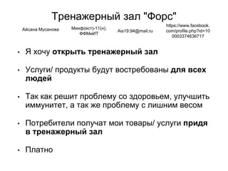 Тренажерный зал "Форс"
• Я хочу открыть тренажерный зал
• Услуги/ продукты будут востребованы для всех
людей
• Так как решит проблему со здоровьем, улучшить
иммунитет, а так же проблему с лишним весом
• Потребители получат мои товары/ услуги придя
в тренажерный зал
• Платно
Айсана Мусанова Минф(ест)-11(н),
ФФМиИТ
Ais19.94@mail.ru
https://www.facebook.
com/profile.php?id=10
0003374636717
 