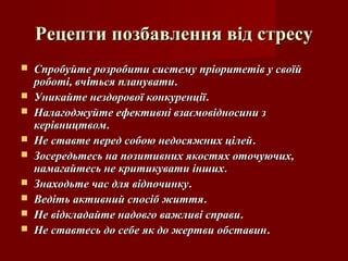 Рецепти позбавлення від стресуРецепти позбавлення від стресу
 Спробуйте розробити систему пріоритетів у своїйСпробуйте розробити систему пріоритетів у своїй
роботі, вчроботі, вчііться плануватиться планувати..
 Уникайте нездорової конкуренціїУникайте нездорової конкуренції..
 Налагоджуйте ефективні взаємовідносини зНалагоджуйте ефективні взаємовідносини з
керівництвомкерівництвом..
 Не ставте перед собою недосяжних цілейНе ставте перед собою недосяжних цілей..
 Зосередьтесь на позитивних якостях оточуючих,Зосередьтесь на позитивних якостях оточуючих,
намагайтесь не критикувати іншихнамагайтесь не критикувати інших..
 Знаходьте час для відпочинкуЗнаходьте час для відпочинку..
 Ведіть активний спосіб життяВедіть активний спосіб життя..
 Не відкладайте надовго важливі справиНе відкладайте надовго важливі справи..
 Не ставтесь до себе як до жертви обставинНе ставтесь до себе як до жертви обставин..
 