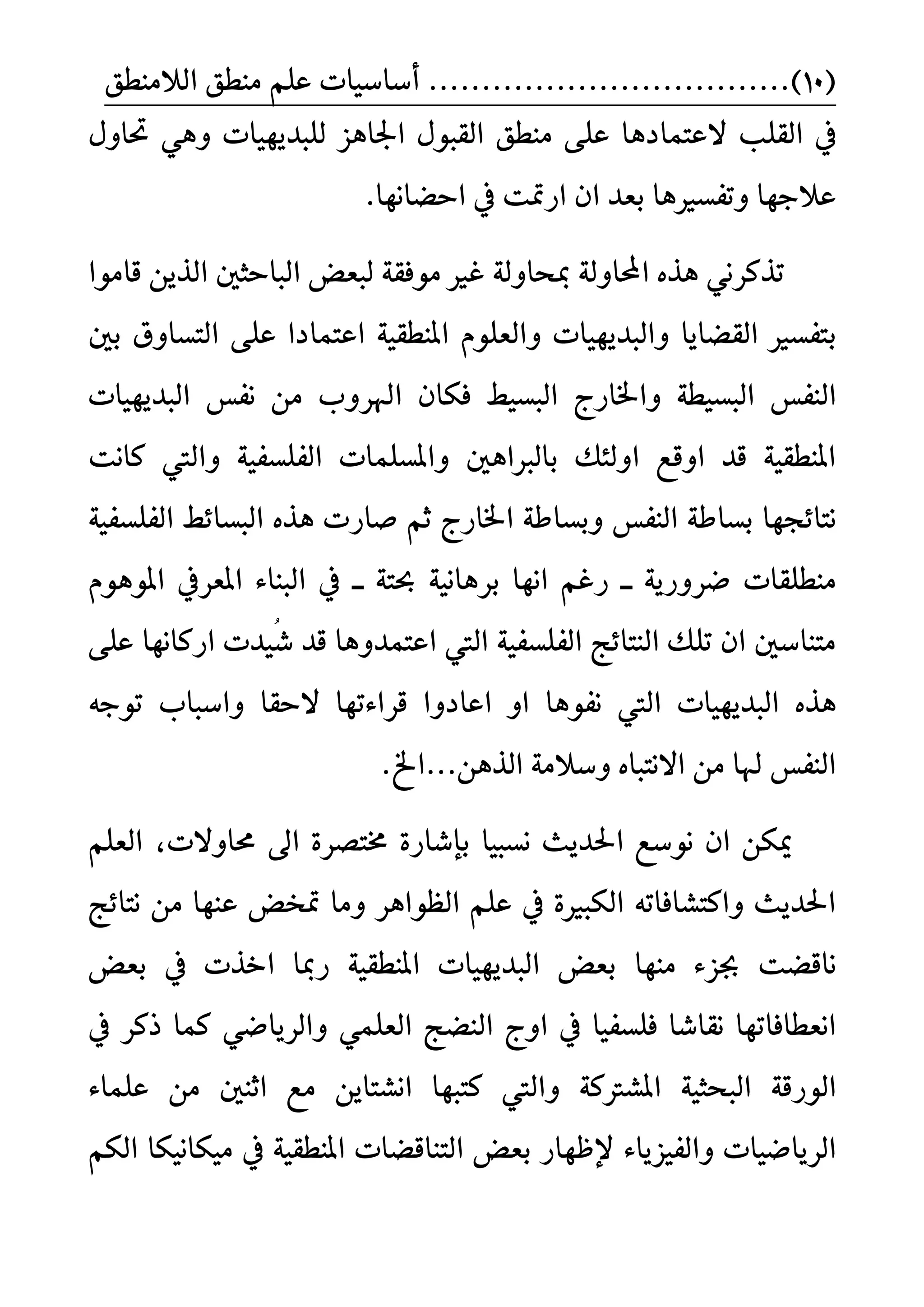 (10)..................................ًِ‫ع‬ ‫أضاضٝات‬‫ايالَٓطل‬ ‫َٓطل‬
ً‫ايك‬ ‫يف‬‫ب‬‫العتُادٖا‬‫َٓطل‬ ٢ً‫ع‬‫ي‬ ‫اؾاٖص‬ ٍٛ‫ايكب‬ٍٚ‫ؼا‬ ٖٞٚ ‫ًبدٜٗٝات‬
‫اسغاْٗا‬ ‫يف‬ ‫ازمتت‬ ٕ‫ا‬ ‫بعد‬ ‫ٚتفطريٖا‬ ‫عالدٗا‬.
ٜٔ‫اير‬ ‫ايباسجني‬ ‫يبعض‬ ١‫َٛفك‬ ‫غري‬ ١‫مبشاٚي‬ ١‫احملاٚي‬ ٙ‫ٖر‬ ْٞ‫ترنس‬‫قاَٛا‬
‫ب‬‫بني‬ ‫ايتطاٚم‬ ٢ً‫ع‬ ‫اعتُادا‬ ١ٝ‫املٓطك‬ ًّٛ‫ٚايع‬ ‫ٚايبدٜٗٝات‬ ‫ايكغاٜا‬ ‫تفطري‬
‫اي‬‫ايبطٝط‬ ‫ٚاـازز‬ ١‫ايبطٝط‬ ‫ٓفظ‬ٕ‫فها‬‫ْفظ‬ َٔ ٚ‫اهلس‬‫ايبدٜٗٝات‬
‫ناْت‬ ‫ٚاييت‬ ١ٝ‫ايفًطف‬ ‫ٚاملطًُات‬ ‫بايرباٖني‬ ‫اٚي٦و‬ ‫اٚقع‬ ‫قد‬ ١ٝ‫املٓطك‬
‫ْتا٥ذٗا‬‫اـازز‬ ١‫ٚبطاط‬ ‫ايٓفظ‬ ١‫بطاط‬١ٝ‫ايفًطف‬ ‫ايبطا٥ط‬ ٙ‫ٖر‬ ‫صازت‬ ِ‫ث‬
‫َٓطًكات‬‫ــ‬ ١‫عت‬ ١ْٝ‫بسٖا‬ ‫اْٗا‬ ِ‫زغ‬ ‫ــ‬ ١ٜ‫عسٚز‬ّٖٛٛ‫امل‬ ‫املعسيف‬ ٤‫ايبٓا‬ ‫يف‬
‫اعتُد‬ ‫اييت‬ ١ٝ‫ايفًطف‬ ‫ايٓتا٥ر‬ ‫تًو‬ ٕ‫ا‬ ‫َتٓاضني‬ُٚ‫غ‬ ‫قد‬ ‫ٖا‬٢ً‫ع‬ ‫ازناْٗا‬ ‫ٝدت‬
‫ايبدٜٗٝات‬ ٙ‫ٖر‬‫ْفٖٛا‬ ‫اييت‬‫قسا٤تٗا‬ ‫اعادٚا‬ ٚ‫ا‬‫السكا‬٘‫تٛد‬ ‫ٚاضبا‬
.‫ايرٖٔ...اخل‬ ١َ‫ٚضال‬ ٙ‫االْتبا‬ َٔ ‫هلا‬ ‫ايٓفظ‬
‫ْطبٝا‬ ‫اؿدٜح‬ ‫ْٛضع‬ ٕ‫ا‬ ٔ‫ميه‬‫قاٚالت‬ ‫اىل‬ ٠‫كتضس‬ ٠‫بإغاز‬،ًِ‫ايع‬
‫ْتا٥ر‬ َٔ ‫عٓٗا‬ ‫متدض‬ ‫َٚا‬ ‫ايعٛاٖس‬ ًِ‫ع‬ ‫يف‬ ٠‫ايهبري‬ ٘‫ٚانتػافات‬ ‫اؿدٜح‬
‫ْاقغت‬‫َٓٗا‬ ٤‫ظص‬‫بعض‬ ‫يف‬ ‫اخرت‬ ‫زمبا‬ ١ٝ‫املٓطك‬ ‫ايبدٜٗٝات‬ ‫بعض‬
‫ا‬ ‫يف‬ ‫فًطفٝا‬ ‫ْكاغا‬ ‫اْعطافاتٗا‬‫ذنس‬ ‫نُا‬ ٞ‫ٚايسٜاع‬ ًُٞ‫ايع‬ ‫ايٓغر‬ ‫ٚز‬‫يف‬
‫اي‬١‫ٛزق‬١‫املػرتن‬ ١ٝ‫ايبشج‬ٚ‫اْػت‬ ‫نتبٗا‬ ‫اييت‬‫ا‬َٔ ‫اثٓني‬ ‫َع‬ ٜٔ٤‫عًُا‬
‫ايسٜاعٝات‬٤‫ٚايفٝصٜا‬ِ‫ايه‬ ‫َٝهاْٝها‬ ‫يف‬ ١ٝ‫املٓطك‬ ‫ايتٓاقغات‬ ‫بعض‬ ‫إلظٗاز‬
 