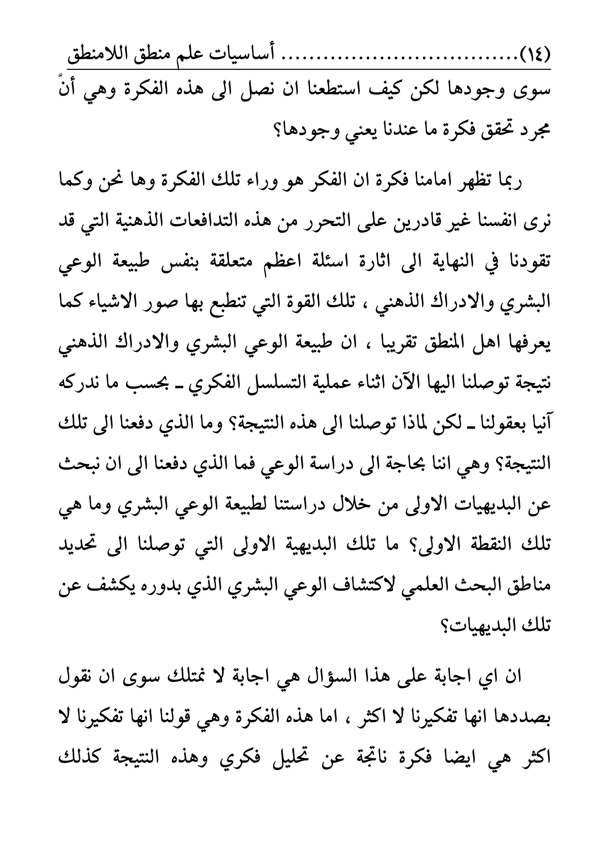 (14)..................................ًِ‫ع‬ ‫أضاضٝات‬‫ايالَٓطل‬ ‫َٓطل‬
ْ ٕ‫ا‬ ‫اضتطعٓا‬ ‫نٝف‬ ٔ‫يه‬ ‫ٚدٛدٖا‬ ٣ٛ‫ض‬٠‫ايفهس‬ ٙ‫ٖر‬ ‫اىل‬ ٌ‫ض‬َّٖٕٞٚ‫أ‬
‫َا‬ ٠‫فهس‬ ‫ؼكل‬ ‫فسد‬‫عٓدْا‬‫ٚدٛدٖا؟‬ ‫ٜعين‬
‫زمبا‬‫ٚنُا‬ ٔ‫م‬ ‫ٖٚا‬ ٠‫ايفهس‬ ‫تًو‬ ٤‫ٚزا‬ ٖٛ ‫ايفهس‬ ٕ‫ا‬ ٠‫فهس‬ ‫اَآَا‬ ‫تعٗس‬
‫اْفطٓا‬ ٣‫ْس‬ٜٔ‫قادز‬ ‫غري‬‫قد‬ ‫اييت‬ ١ٖٝٓ‫اير‬ ‫ايتدافعات‬ ٙ‫ٖر‬ َٔ ‫ايتشسز‬ ٢ً‫ع‬
ٞ‫ايٛع‬ ١‫طبٝع‬ ‫بٓفظ‬ ١‫َتعًك‬ ِ‫اعع‬ ١ً٦‫اض‬ ٠‫اثاز‬ ‫اىل‬ ١ٜ‫ايٓٗا‬ ‫يف‬ ‫تكٛدْا‬
‫نُا‬ ٤‫االغٝا‬ ‫صٛز‬ ‫بٗا‬ ‫تٓطبع‬ ‫اييت‬ ٠ٛ‫ايك‬ ‫تًو‬ ، ‫ايرٖين‬ ‫ٚاالدزاى‬ ٟ‫ايبػس‬
‫ايرٖين‬ ‫ٚاالدزاى‬ ٟ‫ايبػس‬ ٞ‫ايٛع‬ ١‫طبٝع‬ ٕ‫ا‬ ، ‫تكسٜبا‬ ‫املٓطل‬ ٌٖ‫ا‬ ‫ٜعسفٗا‬
ٗٝ‫اي‬ ‫تٛصًٓا‬ ١‫ْتٝذ‬‫ايف‬ ٌ‫ايتطًط‬ ١ًُٝ‫ع‬ ٤‫اثٓا‬ ٕ‫اآل‬ ‫ا‬٘‫ْدزن‬ ‫َا‬ ‫عطب‬ ‫ــ‬ ٟ‫هس‬
‫بعكٛيٓا‬ ‫آْٝا‬‫ــ‬‫تًو‬ ‫اىل‬ ‫دفعٓا‬ ٟ‫اير‬ ‫َٚا‬ ‫ايٓتٝذ١؟‬ ٙ‫ٖر‬ ‫اىل‬ ‫تٛصًٓا‬ ‫ملاذا‬ ٔ‫يه‬
‫ايٓتٝذ١؟‬ٞ‫ايٛع‬ ١‫دزاض‬ ‫اىل‬ ١‫عاد‬ ‫آْا‬ ٖٞٚ‫اىل‬ ‫دفعٓا‬ ٟ‫اير‬ ‫فُا‬‫ْبشح‬ ٕ‫ا‬
‫ايبدٜٗٝات‬ ٔ‫ع‬‫دزاضتٓا‬ ٍ‫خال‬ َٔ ‫االٚىل‬‫ي‬ٟ‫ايبػس‬ ٞ‫ايٛع‬ ١‫طبٝع‬ٖٚٞ ‫َا‬
ً‫ت‬‫ؼدٜد‬ ‫اىل‬ ‫تٛصًٓا‬ ‫اييت‬ ‫االٚىل‬ ١ٜٝٗ‫ايبد‬ ‫تًو‬ ‫َا‬ ‫االٚىل؟‬ ١‫ايٓكط‬ ‫و‬
ًُٞ‫ايع‬ ‫ايبشح‬ ‫َٓاطل‬‫النتػاف‬ٔ‫ع‬ ‫ٜهػف‬ ٙ‫بدٚز‬ ٟ‫اير‬ ٟ‫ايبػس‬ ٞ‫ايٛع‬
‫ايبدٜٗٝات؟‬ ‫تًو‬
ٍٛ‫ْك‬ ٕ‫ا‬ ٣ٛ‫ض‬ ‫منتًو‬ ‫ال‬ ١‫اداب‬ ٖٞ ٍ‫ايطؤا‬ ‫ٖرا‬ ٢ً‫ع‬ ١‫اداب‬ ٟ‫ا‬ ٕ‫ا‬
‫بضددٖا‬‫تفهري‬ ‫اْٗا‬ ‫قٛيٓا‬ ٖٞٚ ٠‫ايفهس‬ ٙ‫ٖر‬ ‫اَا‬ ، ‫انجس‬ ‫ال‬ ‫تفهريْا‬ ‫اْٗا‬‫ال‬ ‫ْا‬
ٔ‫ع‬ ١‫ْاػ‬ ٠‫فهس‬ ‫اٜغا‬ ٖٞ ‫انجس‬‫نريو‬ ١‫ايٓتٝذ‬ ٙ‫ٖٚر‬ ٟ‫فهس‬ ًٌٝ‫ؼ‬
 